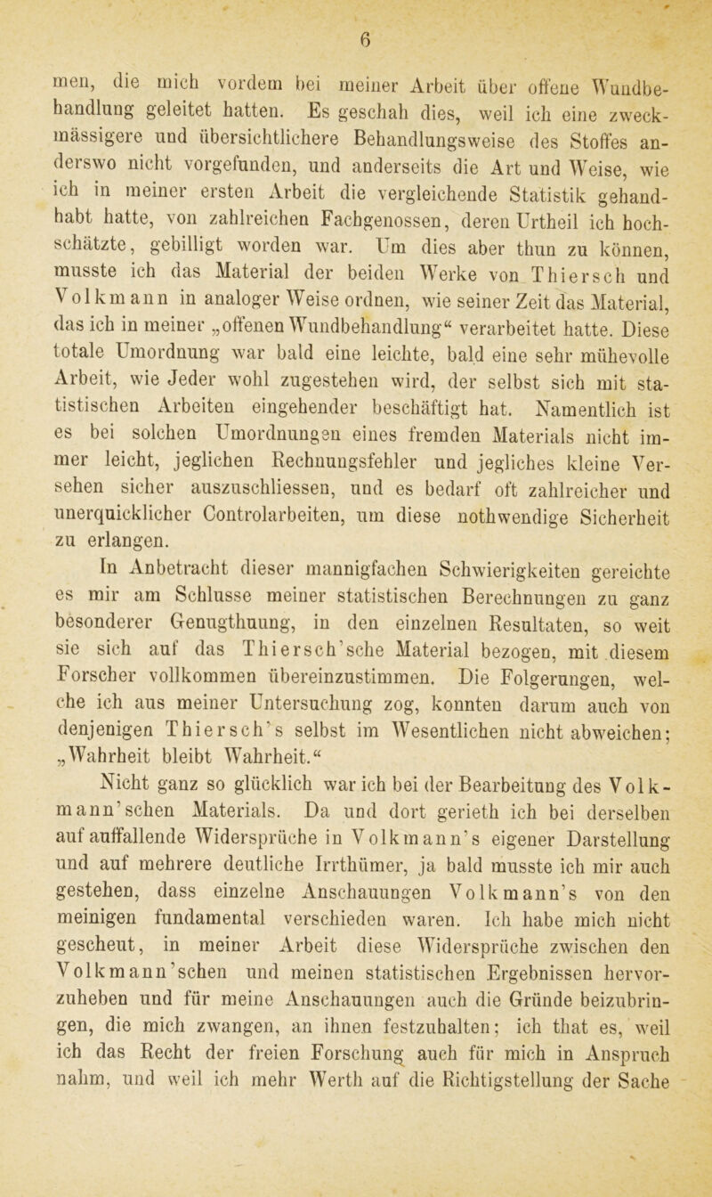 men, die mich vordem bei meiner Arbeit über offene Wundbe- handlung geleitet hatten. Es geschah dies, weil ich eine zweck- massigere und übersichtlichere Behandlungsweise des Stoffes an- derswo nicht vorgefunden, und anderseits die Art und Weise, wie ich in meiner ersten Arbeit die vergleichende Statistik gehand- habt hatte, von zahlreichen Fachgenossen, deren Urtheil ich hoch- schätzte, gebilligt worden war. I m dies aber thun zu können, musste ich oas Material der beiden Werke von Thiersch und Volkmann in analoger Weise ordnen, wie seiner Zeit das Material, das ich in meiner „offenen Wundbehandlung« verarbeitet hatte. Diese totale Umordnung war bald eine leichte, bald eine sehr mühevolle Arbeit, wie Jeder wohl zugestehen wird, der selbst sich mit sta- tistischen Arbeiten eingehender beschäftigt hat. Namentlich ist es bei solchen Umordnungen eines fremden Materials nicht im- mer leicht, jeglichen Rechnungsfehler und jegliches kleine Ver- sehen sicher auszuschliessen, und es bedarf oft zahlreicher und unerquicklicher Controlarbeiten, um diese nothwendige Sicherheit zu erlangen. ln Anbetracht dieser mannigfachen Schwierigkeiten gereichte es mir am Schlüsse meiner statistischen Berechnungen zu ganz besonderer Genugthuung, in den einzelnen Resultaten, so weit sie sich auf das Thier sch’sehe Material bezogen, mit diesem Forscher vollkommen übereinzustimmen. Die Folgerungen, wel- che ich aus meiner Untersuchung zog, konnten darum auch von denjenigen Thiersch's selbst im Wesentlichen nicht abweichen; „Wahrheit bleibt Wahrheit.« Nicht ganz so glücklich war ich bei der Bearbeitung des Volk- mann sehen Materials. Da und dort gerieth ich bei derselben aut auffallende Widersprüche in Volkmann's eigener Darstellung und auf mehrere deutliche Irrthümer, ja bald musste ich mir auch gestehen, dass einzelne Anschauungen Volkmann’s von den meinigen fundamental verschieden waren. Ich habe mich nicht gescheut, in meiner Arbeit diese Widersprüche zwischen den Volkmann’schen und meinen statistischen Ergebnissen hervor- zuheben und für meine Anschauungen auch die Gründe beizubrin- gen, die mich zwangen, an ihnen festzuhalten; ich that es, weil ich das Recht der freien Forschung auch für mich in Anspruch nahm, und weil ich mehr Werth auf die Richtigstellung der Sache
