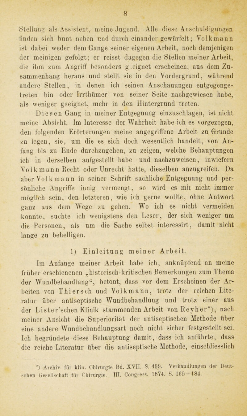 Stellung als Assistent, meine Jugend. Alle diese Anschuldigungen finden sich bunt neben und durch einander gewürfelt; Volk mann ist dabei weder dem Gange seiner eigenen Arbeit, noch demjenigen der meinigen gefolgt; er reisst dagegen die Stellen meiner Arbeit, die ihm zum Angriff besonders geeignet erscheinen, aus dem Zu- sammenhang heraus und stellt sie in den Vordergrund, während andere Stellen, in denen ich seinen Anschauungen entgegenge- treten bin oder Irrthümer von seiner Seite nachgewiesen habe, als weniger geeignet, mehr in den Hintergrund treten. Diesen Gang in meiner Entgegnung einzuschlagen, ist nicht meine Absicht. Im Interesse der Wahrheit habe ich es vorgezogen, den folgenden Erörterungen meine angegriffene Arbeit zu Grunde zu legen, sie, um die es sich doch wesentlich handelt, von An- fang bis zu Ende durchzugehen, zu zeigen, welche Behauptungen ich in derselben aufgestellt habe und nachzuweisen, inwiefern Volk mann Recht oder Unrecht hatte, dieselben anzugreifen. Da aber Vol kraann in seiner Schrift sachliche Entgegnung und per- sönliche Angriffe innig vermengt, so wird es mir nicht immer möglich sein, den letzteren, wie ich gerne wollte, ohne Antwort ganz aus dem Wege zu gehen. Wo ich es nicht vermeiden konnte, suchte ich wenigstens den Leser, der sich weniger um die Personen, als um die Sache selbst interessirt, damit nicht lange zu behelligen. 1) Einleitung meiner Arbeit. Im Anfänge meiner Arbeit habe ich, anknüpfend an meine früher erschienenen „historisch-kritischen Bemerkungen zum Thema der Wundbehandlung“, betont, dass vor dem Erscheinen der Ar- beiten von Thier sch und Volkmann, trotz der reichen Lite- ratur über antiseptische Wundbehandlung und trotz einer aus der Lister’schen Klinik stammenden Arbeit von Reyher*), nach meiner Ansicht die Superiorität der antiseptischen Methode über eine andere Wundbehandlungsart noch nicht sicher festgestellt sei. Ich begründete diese Behauptung damit, dass ich anführte, dass die reiche Literatur über die antiseptische Methode, einschliesslich *) Archiv für klin. Chirurgie Bd. XVII. S. 499. Verhandlungen der Deut- schen Gesellschaft für Chirurgie. III. Congress. 1874. S. 165 — 184.