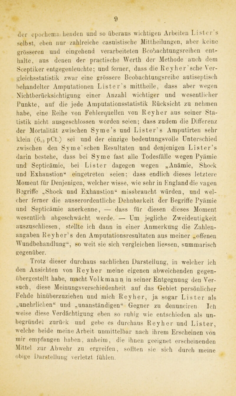 der epochemachenden und so überaus wichtigen Arbeiten Liste r’s selbst, eben nur zahlreiche casuistische Mittheilungen, aber keine grösseren und eingehend verarbeiteten Bcobachtungsreihen ent- halte, aus denen der practische Werth der Methode auch dem Sceptiker entgegenleuchte; und ferner, dass die Reyher sehe Ver- gleichsstatistik zwar eine grössere Beobachtungsreihe autiseptisch behandelter Amputationen Liste r’s mittheile, dass aber wegen Nichtberücksichtigung einer Anzahl wichtiger und wesentlicher Punkte, auf die jede Amputationsstatistik Rücksicht zu nehmen habe, eine Reihe von Fehlerquellen von Reyher aus seiner Sta- tistik nicht ausgeschlossen worden seien; dass zudem die Differenz der Mortalität zwischen Syme’s und Lister s Amputirten sehr klein (6,3 pCt.) sei und der einzige bedeutungsvolle Unterschied zwischen den Sy me'sehen Resultaten und denjenigen Liste r’s darin bestehe, dass bei Sy me fast alle Todesfälle wegen Pyämie und Septicämie, bei Lister dagegen wegen „Anämie, Shoek und Exhaustion“ eingetreten seien; dass endlich dieses letztere Moment für Denjenigen, welcher wisse, wie sehr in Rngland die vagen Begriffe „Shock und Exhaustion“ missbraucht würden, und wel- cher ferner die ausserordentliche Dehnbarkeit der Begriffe Pyämie und Septicämie anerkenne, — dass für diesen dieses Moment wesentlich abgeschwächt werde. — Um jegliche Zweideutigkeit auszuschliesen, stellte ich dann in einer Anmerkung die Zahlen- angaben Reyher's den Amputationsresultaten aus meiner „offenen Wundbehandlung“, so weit sie sich vergleichen Hessen, summarisch gegenüber. Trotz dieser durchaus sachlichen Darstellung, in welcher ich den Ansichten von Reyher meine eigenen abweichenden gegen- übergestellt habe, macht Volk mann in seiner Entgegnung den Ver- such, diese Meinungsverschiedenheit auf das Gebiet persönlicher Fehde hinüberzuziehen und mich Reyher, ja sogar Lister als „unehrlichen“ und „unanständigen“ Gegner zu denunciren Ich weise diese Verdächtigung eben so ruhig wie entschieden als un- begründet zurück und gebe es durchaus Reyher und Lister, welche beide meine Arbeit unmittelbar nach ihrem Erscheinen von mir empfangen haben, anheim, die ihnen geeignet erscheinenden Mittel zur Abwehr zu ergreifen, sollten sie sich durch meine obige Darstellung verletzt fühlen.