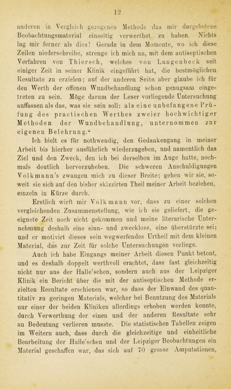 anderen in Vergleich gezogenen Methode das mir dargebotene Beobaehtuugsmaterial einseitig verwerthet zu haben. Nichts lag mir ferner als dies! Gerade in dem Momente, wo ich diese Zeilen niederschreibe, strenge ich mich an, mit dem antiseptischen Verfahren von Thier sch, welches von Langenbeck seit einiger Zeit in seiner Klinik eingeführt hat, die bestmöglichen Resultate zu erzielen; auf der anderen Seite* aber glaube ich für den Werth der offenen Wundbehandlung schon genugsam einge- treten zu sein. Möge darum der Leser vorliegende Untersuchung auffassen als das, was sie sein soll: als eine unbefangene Prü- fung des practischen Werthes zweier hochwichtiger Methoden der Wundbehandlung, unternommen zur eigenen Belehrung.“ Ich hielt es für nothwendig, den Gedankengang in meiner Arbeit bis hierher ausführlich wiederzugeben, und namentlich das Ziel und den Zweck, den ich bei derselben im Auge hatte, noch- mals deutlich hervorzuheben. Die schweren Anschuldigungen Volkmann’s zwangen mich zu dieser Breite; gehen wir sie, so- weit sie sich auf den bisher skizzirten Theil meiner Arbeit beziehen, einzeln in Kürze durch. Erstlich wirft mir Volk mann vor, dass zu einer solchen vergleichenden Zusammenstellung, wie ich sie geliefert, die ge- eignete Zeit noch nicht gekommen und meine literarische Unter- nehmung deshalb eine sinn- und zwecklose, eine überstürzte sei; und er motivirt dieses sein wegwerfendes Urtheil mit dem kleinen Material, das zur Zeit für solche Untersuchungen vorliege. Auch ich habe Eingangs meiner Arbeit diesen Punkt betont, und es deshalb doppelt werthvoll erachtet, dass fast gleichzeitig nicht nur aus der Halle?schen, sondern auch aus der Leipziger Klinik ein Bericht über die mit der antiseptischen Methode er- zielten Resultate erschienen war, so dass der Einwand des quan- titativ zu geringen Materials, welcher bei Benutzung des Materials nur einer der beiden Kliniken allerdings erhoben werden konnte, durch Verwerthung der einen und der anderen Resultate sehr an Bedeutung verlieren musste. Die statistischen Tabellen zeigen im Weitern auch, dass durch die gleichzeitige und einheitliche Bearbeitung der Halle'schen und der Leipziger Beobachtungen ein Material geschaffen war, das sich auf 70 grosse Amputationen,