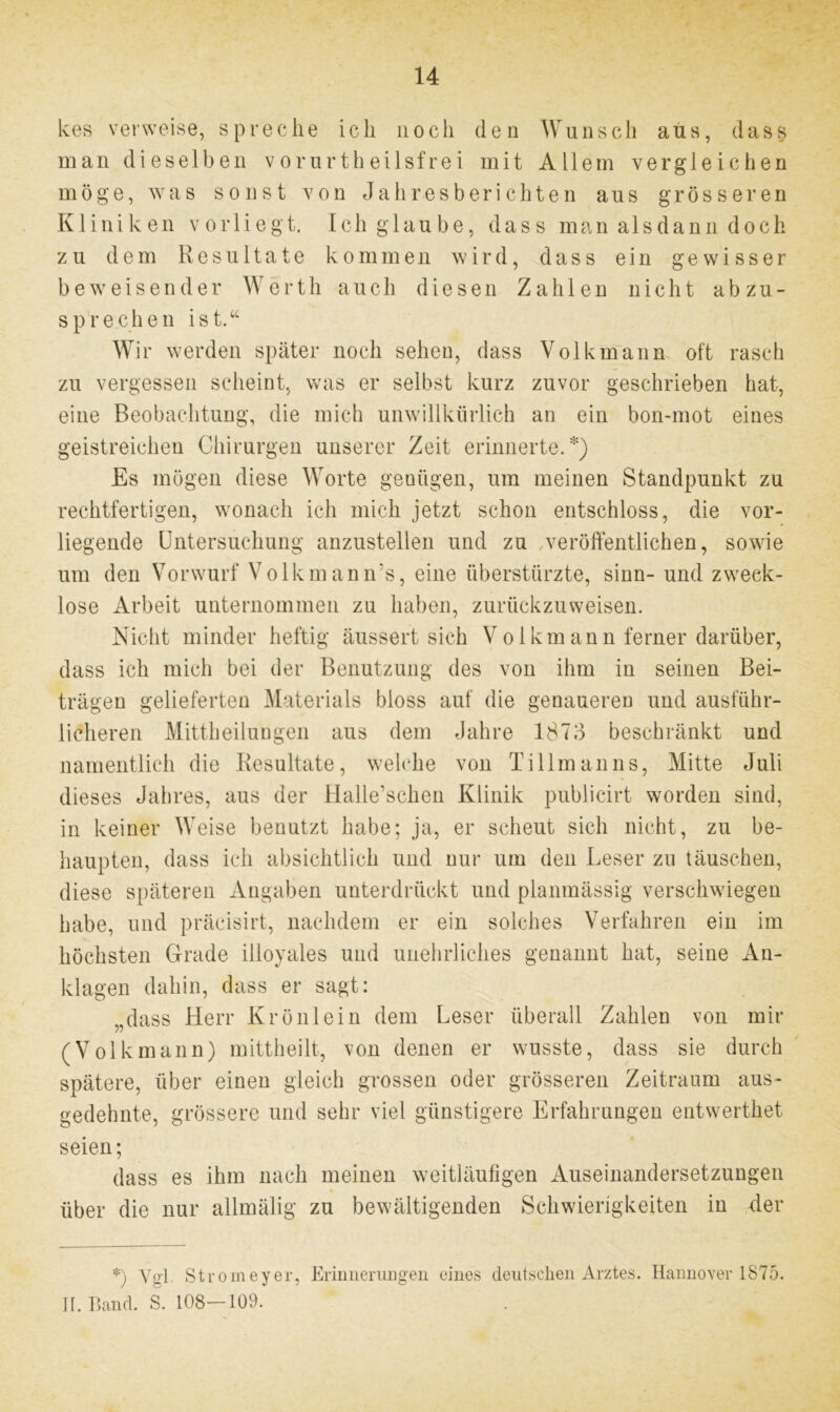 kes verweise, spreche ich noch den Wunsch aus, dass man dieselben vorurtheilsfrei mit Allem vergleichen möge, was sonst von Jahresberichten aus grösseren Kliniken vorliegt. Ich glaube, dass man alsdann doch zu dem Resultate kommen wird, dass ein gewisser beweisender Werth auch diesen Zahlen nicht abzu- sprechen ist.44 Wir werden später noch sehen, dass Volk mann oft rasch zu vergessen scheint, was er selbst kurz zuvor geschrieben hat, eine Beobachtung, die mich unwillkürlich an ein bon-mot eines geistreichen Chirurgen unserer Zeit erinnerte.*) Es mögen diese Worte genügen, um meinen Standpunkt zu rechtfertigen, wonach ich mich jetzt schon entschloss, die vor- liegende Untersuchung anzustellen und zu veröffentlichen, sowie um den Vorwurf Volk man n's, eine überstürzte, sinn- und zweck- lose Arbeit unternommen zu haben, zurückzuweisen. Nicht minder heftig äussert sich Vollemann ferner darüber, dass ich mich bei der Benutzung des von ihm in seinen Bei- trägen gelieferten Materials bloss auf die genaueren und ausführ- licheren Mittheilungen aus dem Jahre 1873 beschränkt und namentlich die Resultate, welche von Tillmanns, Mitte Juli dieses Jahres, aus der iialle’schen Klinik publicirt worden sind, in keiner Weise benutzt habe; ja, er scheut sich nicht, zu be- haupten, dass ich absichtlich und nur um den Leser zu täuschen, diese späteren Angaben unterdrückt und planmässig verschwiegen habe, und präcisirt, nachdem er ein solches Verfahren ein im höchsten Grade illoyales und unehrliches genannt hat, seine An- klagen dahin, dass er sagt: „dass Herr Krönlein dem Leser überall Zahlen von mir (Volkmann) mittheilt, von denen er wusste, dass sie durch spätere, über einen gleich grossen oder grösseren Zeitraum aus- gedehnte, grössere und sehr viel günstigere Erfahrungen entwerthet seien; dass es ihm nach meinen weitläufigen Auseinandersetzungen über die nur allmälig zu bewältigenden Schwierigkeiten in der *) Vgl. Stromeyer, Erinnerungen eines deutschen Arztes. Hannover 1875. II. Band. S. 108—109.