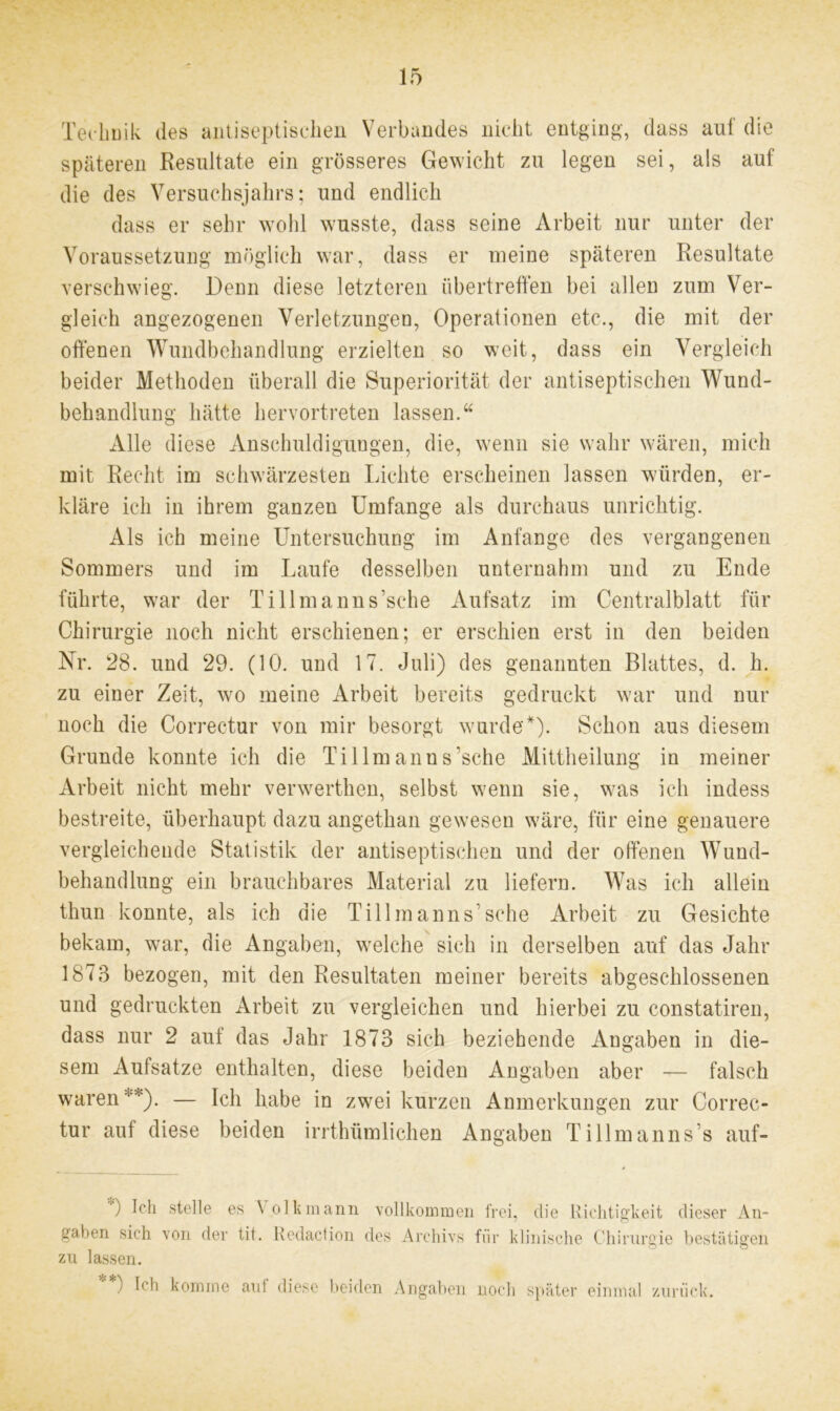 Technik des antiseptischen Verbandes nicht entging, dass auf die späteren Resultate ein grösseres Gewicht zu legen sei, als auf die des Versuchsjahrs; und endlich dass er sehr wohl wusste, dass seine Arbeit nur unter der Voraussetzung möglich war, dass er meine späteren Resultate verschwieg. Denn diese letzteren übertreffen bei allen zum Ver- gleich angezogenen Verletzungen, Operationen etc., die mit der offenen Wundbehandlung erzielten so weit, dass ein Vergleich beider Methoden überall die Superiorität der antiseptischen Wund- behandlung hätte hervortreten lassen.“ Alle diese Anschuldigungen, die, wenn sie wahr wären, mich mit Recht im schwärzesten Lichte erscheinen lassen würden, er- kläre ich in ihrem ganzen Umfange als durchaus unrichtig. Als ich meine Untersuchung im Anfänge des vergangenen Sommers und im Laufe desselben unternahm und zu Ende führte, war der Tillmanns’sche Aufsatz im Centralblatt für Chirurgie noch nicht erschienen; er erschien erst in den beiden Nr. 28. und 29. (10. und 17. Juli) des genannten Blattes, d. h. zu einer Zeit, wo meine Arbeit bereits gedruckt war und nur noch die Correctur von mir besorgt wurde'*). Schon aus diesem Grunde konnte ich die Tillmanns’sche Mittheilung in meiner Arbeit nicht mehr venverthen, selbst wenn sie, was ich indess bestreite, überhaupt dazu angethan gewesen wäre, für eine genauere vergleichende Statistik der antiseptischen und der offenen Wund- behandlung ein brauchbares Material zu liefern. Was ich allein thun konnte, als ich die Tillmanns’sche Arbeit zu Gesichte bekam, war, die Angaben, welche sich in derselben auf das Jahr 1873 bezogen, mit den Resultaten meiner bereits abgeschlossenen und gedruckten Arbeit zu vergleichen und hierbei zu constatiren, dass nur 2 auf das Jahr 1873 sich beziehende Angaben in die- sem Aufsatze enthalten, diese beiden Angaben aber — falsch waren'*). — Ich habe in zwei kurzen Anmerkungen zur Correc- tur auf diese beiden irrthümlichen Angaben Ti 11 man ns’s auf- ) Ich stelle es V olk mann vollkommen frei, die Richtigkeit dieser An- gaben sich von der tit. Redaction des Archivs für klinische Chirurgie bestätigen zu lassen. ) Ich komme aut diese beiden Angaben noch später einmal zurück.