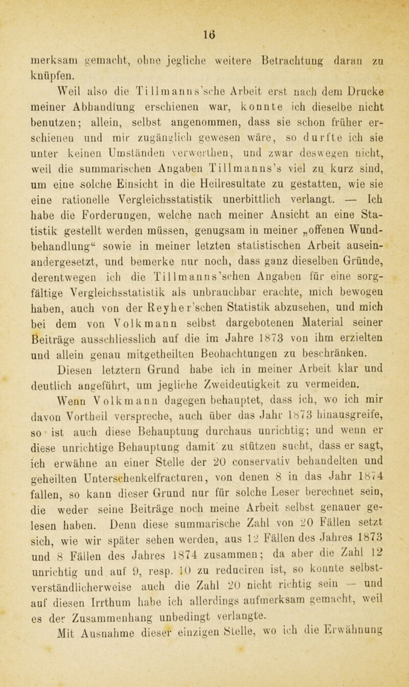 merksam gemacht, ohne jegliche weitere Betrachtung daran zu knüpfen. Weil also die Ti lim ann s’sche Arbeit erst nach dem Drucke meiner Abhandlung erschienen war, konnte ich dieselbe nicht benutzen; allein, selbst angenommen, dass sie schon früher er- schienen und mir zugänglich gewesen wäre, so durfte ich sie unter keinen Umständen verwertheu, und zwar deswegen nicht, weil die summarischen Angaben Tillmanns’s viel zu kurz sind, um eine solche Einsicht in die Heiiresultate zu gestatten, wie sie eine rationelle Vergleichsstatistik unerbittlich verlangt. — Ich habe die Forderungen, welche nach meiner Ansicht an eine Sta- tistik gestellt werden müssen, genugsam in meiner „offenen Wund- behandlung“ sowie in meiner letzten statistischen Arbeit ausein- andergesetzt, und bemerke nur noch, dass ganz dieselben Gründe, derentwegen ich die Til Im an ns'sehen Angaben für eine sorg- fältige Vergleichsstatistik als unbrauchbar erachte, mich bewogen haben, auch von der Reyhe Eschen Statistik abzusehen, und mich bei dem von Volk mann selbst dargebotenen Material seiner Beiträge ausschliesslich auf die im Jahre 1873 von ihm erzielten und allein genau rnitgetheilten Beobachtungen zu beschränken. Diesen letztem Grund habe ich in meiner Arbeit klar und deutlich angeführt, um jegliche Zweideutigkeit zu vermeiden. Wenn Volk mann dagegen behauptet, dass ich, wo ich mir davon Vortheil verspreche, auch über das Jahr 1873 hinausgreife, so'ist auch diese Behauptung durchaus unrichtig; und wenn er diese unrichtige Behauptung damit zu stützen sucht, dass er sagt, ich erwähne an einer Stelle der 20 conservativ behandelten und geheilten Unterschenkelfracturen, von denen 8 in das Jahr 1874 fallen, so kann dieser Grund nur für solche Leser berechnet sein, die weder seine Beiträge noch meine Arbeit selbst genauer ge- lesen haben. Denn diese summarische Zahl von 20 Fällen setzt sich, wie wir später sehen werden, aus 12 Fällen des Jahres 1873 und 8 Fällen des Jahres 1874 zusammen; da aber die Zahl 12 unrichtig und auf 9, resp. 10 zu reduciren ist, so konnte selbst- verständlicherweise auch die Zahl 20 nicht richtig sein — und auf diesen Irrthum habe ich allerdings aufmerksam gemacht, \mil es der Zusammenhang unbedingt verlangte. Mit Ausnahme dieser einzigen Stelle, wo ich die Erwähnung