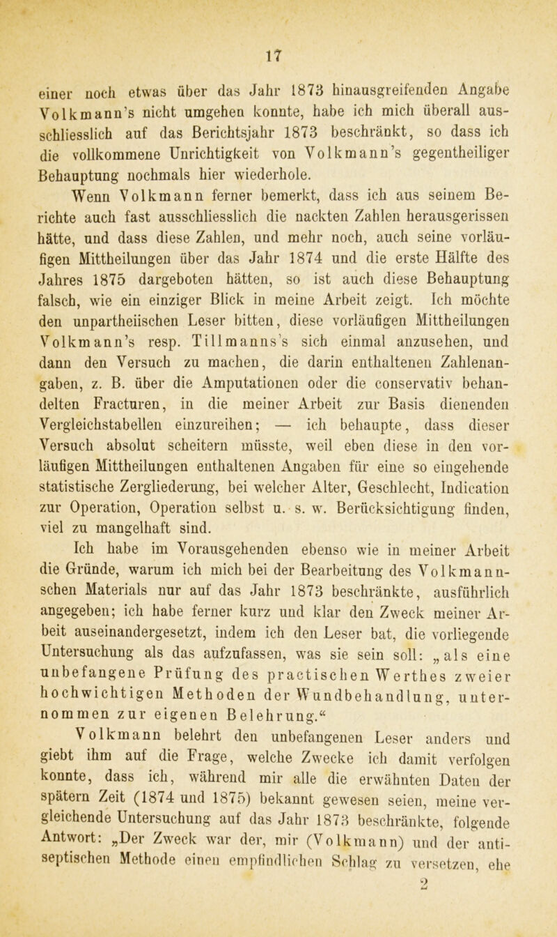 einer noch etwas über das Jahr 1873 hinausgreifenden Angabe Volkmann’s nicht umgehen konnte, habe ich mich überall aus- schliesslich auf das Berichtsjahr 1873 beschränkt, so dass ich die vollkommene Unrichtigkeit von Volkmann’s gegentheiliger Behauptung nochmals hier wiederhole. Wenn Volkmann ferner bemerkt, dass ich aus seinem Be- richte auch fast ausschliesslich die nackten Zahlen herausgerissen hätte, und dass diese Zahlen, und mehr noch, auch seine vorläu- figen Mittheilungen über das Jahr 1874 und die erste Hälfte des Jahres 1875 dargeboten hätten, so ist auch diese Behauptung falsch, wie ein einziger Blick in meine Arbeit zeigt. Ich möchte den unparteiischen Leser bitten, diese vorläufigen Mittheilungen Volkmann’s resp. Tillmanns’s sich einmal anzusehen, und dann den Versuch zu machen, die darin enthaltenen Zahlenan- gaben, z. B. über die Amputationen oder die conservativ behan- delten Fracturen, in die meiner Arbeit zur Basis dienenden Vergleichstabellen einzureihen; — ich behaupte, dass dieser Versuch absolut scheitern müsste, weil eben diese in den vor- läufigen Mittheilungen enthaltenen Angaben für eine so eingehende statistische Zergliederung, bei welcher Alter, Geschlecht, Indication zur Operation, Operation selbst u. s. w. Berücksichtigung finden, viel zu mangelhaft sind. Ich habe im Vorausgehenden ebenso wie in meiner Arbeit die Gründe, warum ich mich bei der Bearbeitung des Volkmann- schen Materials nur auf das Jahr 1873 beschränkte, ausführlich angegeben; ich habe ferner kurz und klar den Zweck meiner Ar- beit auseinandergesetzt, indem ich den Leser bat, die vorliegende Untersuchung als das aufzufassen, was sie sein soll: „als eine unbefangene Prüfung des practischen Werthes zweier hochwichtigen Methoden der Wundbehandlung, unter- nommen zur eigenen Belehrung.“ Volkmann belehrt den unbefangenen Leser anders und giebt ihm auf die Frage, welche Zwecke ich damit verfolgen konnte, dass ich, während mir alle die erwähnten Daten der spätem Zeit (1874 und 18^5) bekannt gewesen seien, meine ver- gleichende Untersuchung auf das Jahr 1873 beschränkte, folgende Antwort: „Der Zweck war der, mir (Volkmann) und der anti- septischen Methode einen empfindlichen Schlag zu versetzen, ehe