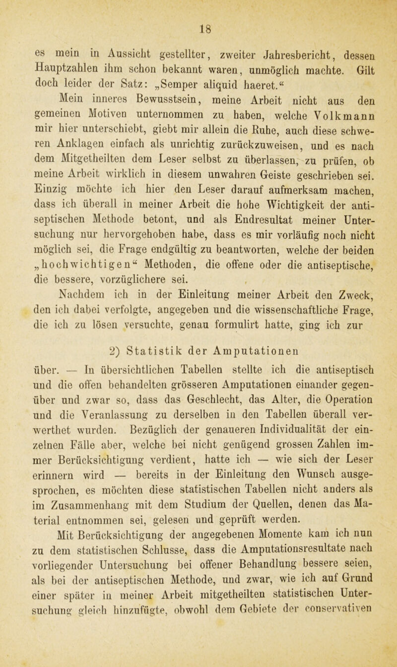 es mein in Aussicht gestellter, zweiter Jahresbericht, dessen Hauptzahlen ihm schon bekannt waren, unmöglich machte. Gilt doch leider der Satz: „Semper aliquid haeret.“ Mein inneres Bewusstsein, meine Arbeit nicht aus den gemeinen Motiven unternommen zu haben, welche Volk mann mir hier unterschiebt, giebt mir allein die Ruhe, auch diese schwe- ren Anklagen einfach als unrichtig zurückzuweisen, und es nach dem Mitgetheilten dem Leser selbst zu überlassen, zu prüfen, ob meine Arbeit wirklich in diesem unwahren Geiste geschrieben sei. Einzig möchte ich hier den Leser darauf aufmerksam machen, dass ich überall in meiner Arbeit die hohe Wichtigkeit der anti- septischen Methode betont, und als Endresultat meiner Unter- suchung nur hervorgehoben habe, dass es mir vorläufig noch nicht möglich sei, die Frage endgültig zu beantworten, welche der beiden „hochwichtigen“ Methoden, die offene oder die antiseptische, die bessere, vorzüglichere sei. Nachdem ich in der Einleitung meiner Arbeit den Zweck, den ich dabei verfolgte, angegeben und die wissenschaftliche Frage, die ich zu lösen versuchte, genau formulirt hatte, ging ich zur 2) Statistik der Amputationen über. — ln übersichtlichen Tabellen stellte ich die antiseptisch und die offen behandelten grösseren Amputationen einander gegen- über und zwar so, dass das Geschlecht, das Alter, die Operation und die Veranlassung zu derselben in den Tabellen überall ver- werthet wurden. Bezüglich der genaueren Individualität der ein- zelnen Fälle aber, welche bei nicht genügend grossen Zahlen im- mer Berücksichtigung verdient, hatte ich — wie sich der Leser erinnern wird — bereits in der Einleitung den Wunsch ausge- sprochen, es möchten diese statistischen Tabellen nicht anders als im Zusammenhang mit dem Studium der Quellen, denen das Ma- terial entnommen sei, gelesen und geprüft werden. Mit Berücksichtigung der angegebenen Momente kam ich nun zu dem statistischen Schlüsse, dass die Amputationsresultate nach vorliegender Untersuchung bei offener Behandlung bessere seien, als bei der antiseptischen Methode, und zwar, wie ich auf Grund einer später in meiner Arbeit mitgetheilten statistischen Unter- suchung gleich hinzufügte, obwohl dem Gebiete der conservativen