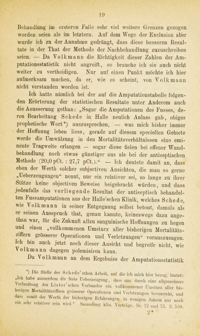 Behandlung iin ersteren Falle sehr viel weitere Grenzen gezogen worden seien als im letztem. Auf dem Wege der Exclusion aber wurde ich zu der Annahme gedrängt, dass diese besseren Resul- tate in der That der Methode der Nachbehandlung zuzuschreiben seien. — Da Volk mann die Richtigkeit dieser Zahlen der Am- putationsstatistik nicht angreift, so brauche ich sie auch nicht weiter zu vertheidigen. Nur auf einen Punkt möchte ich hier aufmerksam machen, da er, wie es scheint, von Volk mann nicht verstanden worden ist. Ich hatte nämlich bei der auf die Amputationstabelle folgen- den Erörterung der statistischen Resultate unter Anderem auch die Aeusserung gethan: „Sogar die Amputationen des Fusses, de- ren Bearbeitung Schede in Halle neulich Anlass gab, obiges prophetische Wort*) auszusprechen, — was mich bisher immer der Hoffnung leben liess, gerade auf diesem speciellen Gebiete werde die Umwälzung in den Mortalitätsverhältnissen eine emi- nente Tragweite erlangen — sogar diese fielen bei offener Wund- behandlung noch etwas günstiger aus als bei der antiseptischen Methode (20,0 pCt. : 27,7 pCt.).“ - Ich deutete damit an, dass eben dei Werth solcher subjectiven Ansichten, die man so gerne „Ueberzeugungen“ nennt, nur ein relativer sei, so lange zu ihrer Stütze keine objectiven Beweise beigebracht würden, und dass jedenfalls das vorliegende Resultat der antiseptisch behandel- ten Fussamputationen aus der Halle’schen Klinik, welches Schede, wie Volkmann in seiner Entgegnung selbst betont, damals als er seinen Ausspruch that, genau kannte, keineswegs dazu ange- than war, für die Zukunft allzu sanguinische Hoffnungen zu hegen und einen „vollkommenen Umsturz aller bisherigen Mortalitäts- ziftein grösserer Operationen und Verletzungen“ vorauszusagen. Ich bin auch jetzt noch dieser Ansicht und begreife nicht, wie Volkmann dagegen polemisiren kann. Da Volkmann an dem Ergebniss der Amputationsstatistik t i Stelle der ,Schede’sclien Arbeit, auf die ich mich hier bezog, lautet: Ach habe ausserdem die feste Ueberzeugung, dass uns durch eine allgemeinere Verbreitung des Lister’schen Verbandes ein vollkommener Umsturz'aller bis- engen Mortalitätsziffern grösserer Operationen und Verletzungen bevorsteht und ass somit der Werth der bisherigen Erfahrungen in wenigen Jahren nur’noch ein sehr relativer sein wird.“ Sammlung kliri. Vorträge. Nr. 72 und 73. S. 550. 9 *