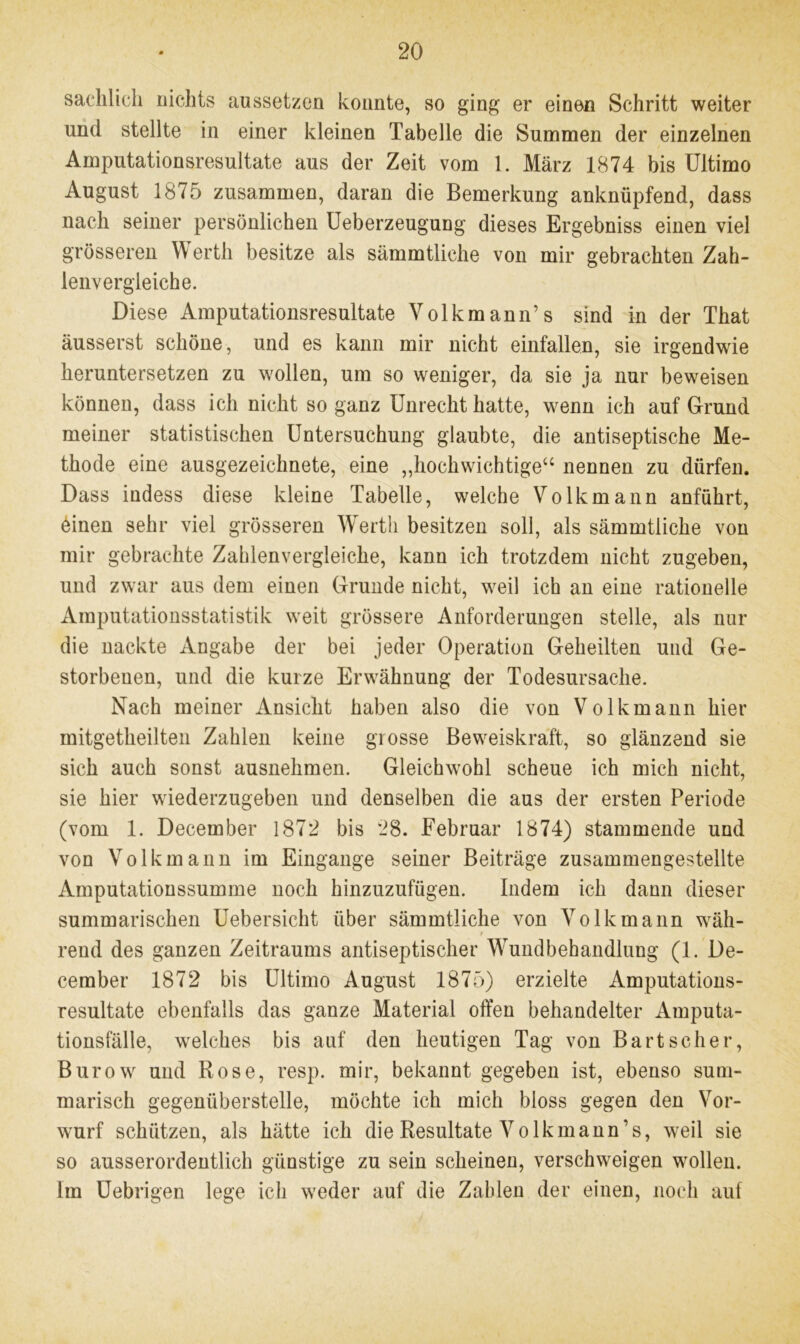 sachlich nichts aussetzen konnte, so ging er einen Schritt weiter und stellte in einer kleinen Tabelle die Summen der einzelnen Amputationsresultate aus der Zeit vom 1. März 1874 bis Ultimo August 1875 zusammen, daran die Bemerkung anknüpfend, dass nach seiner persönlichen Ueberzeugung dieses Ergebniss einen viel grösseren Werth besitze als sämmtliche von mir gebrachten Zah- lenvergleiche. Diese Amputationsresultate Volkmann’s sind in der That äusserst schöne, und es kann mir nicht einfallen, sie irgendwie heruntersetzen zu wollen, um so weniger, da sie ja nur beweisen können, dass ich nicht so ganz Unrecht hatte, wenn ich auf Grund meiner statistischen Untersuchung glaubte, die antiseptische Me- thode eine ausgezeichnete, eine „hochwichtige“ nennen zu dürfen. Dass indess diese kleine Tabelle, welche Volk mann anführt, einen sehr viel grösseren Werth besitzen soll, als sämmtliche von mir gebrachte Zahlenvergleiche, kann ich trotzdem nicht zugeben, und zwar aus dem einen Grunde nicht, weil ich an eine rationelle Amputationsstatistik weit grössere Anforderungen stelle, als nur die nackte Angabe der bei jeder Operation Geheilten und Ge- storbenen, und die kurze Erwähnung der Todesursache. Nach meiner Ansicht haben also die von Volkmann hier mitgetheilten Zahlen keine grosse Beweiskraft, so glänzend sie sich auch sonst ausnehmen. Gleichwohl scheue ich mich nicht, sie hier wiederzugeben und denselben die aus der ersten Periode (vom 1. December 1872 bis 28. Februar 1874) stammende und von Volkmann im Eingänge seiner Beiträge zusammengestellte Amputationssumme noch hinzuzufügen. Indem ich dann dieser summarischen Uebersicht über sämmtliche von Volk mann wäh- $ rend des ganzen Zeitraums antiseptischer Wundbehandlung (1. De- cember 1872 bis Ultimo August 1875) erzielte Amputations- resultate ebenfalls das ganze Material offen behandelter Amputa- tionsfälle, welches bis auf den heutigen Tag von Bart scher, Burow und Rose, resp. mir, bekannt gegeben ist, ebenso sum- marisch gegenüberstelle, möchte ich mich bloss gegen den Vor- wurf schützen, als hätte ich die Resultate Volk mann’s, weil sie so ausserordentlich günstige zu sein scheinen, verschweigen wollen. Im üebrigen lege ich weder auf die Zahlen der einen, noch auf