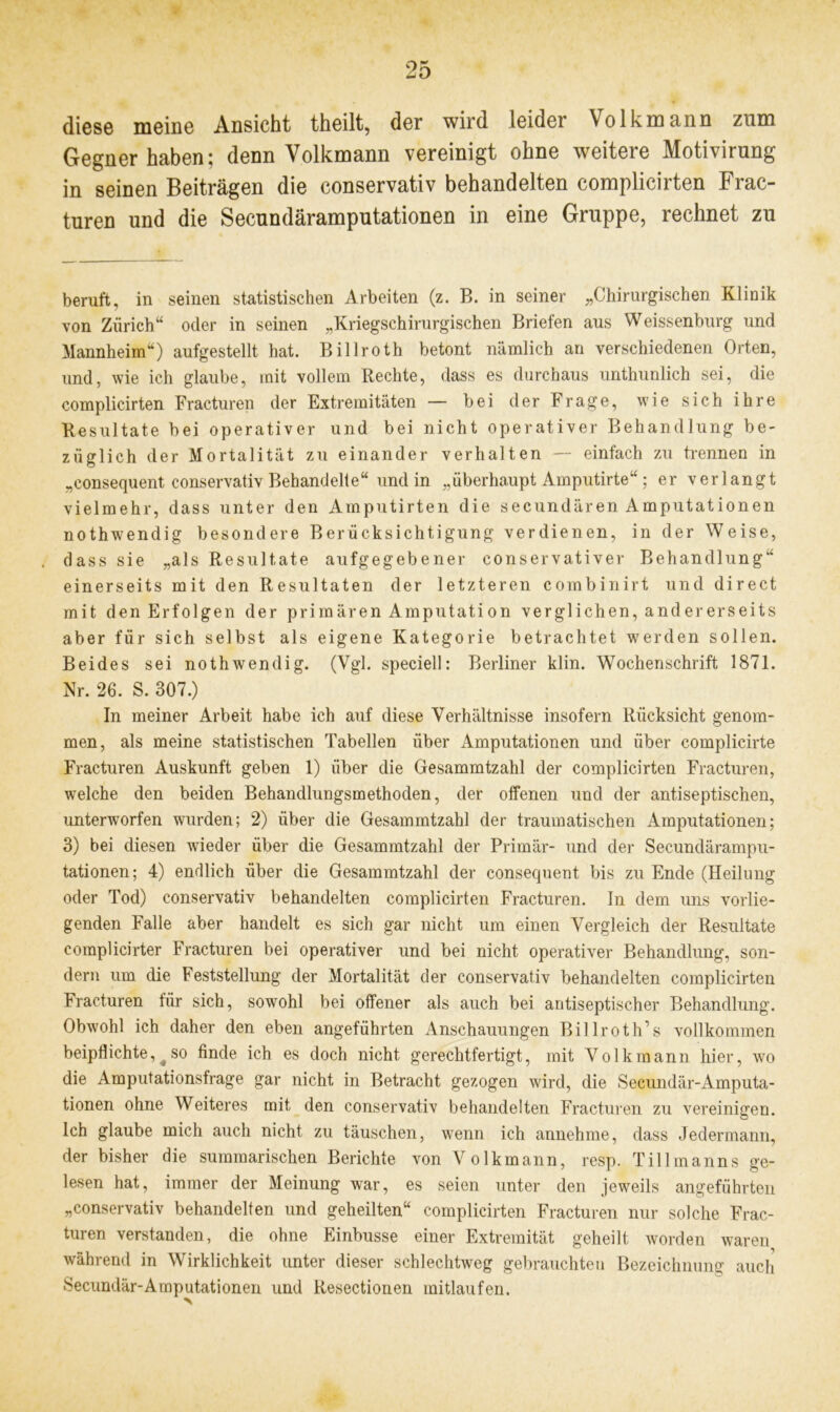 diese meine Ansicht theilt, der wird leider Volkmann zum Gegner haben; denn Volkmann vereinigt ohne weitere Motivirung in seinen Beiträgen die conservativ behandelten complicirten Frac- turen und die Secundäramputationen in eine Gruppe, rechnet zu beruft, in seinen statistischen Arbeiten (z. B. in seiner „Chirurgischen Klinik von Zürich“ oder in seinen „Kriegschirurgischen Briefen aus Weissenburg und Mannheim“) aufgestellt hat. Billroth betont nämlich an verschiedenen Orten, und, wie ich glaube, mit vollem Rechte, dass es durchaus unthunlich sei, die complicirten Fracturen der Extremitäten — bei der Frage, wie sich ihre Resultate bei operativer und bei nicht operativer Behandlung be- züglich der Mortalität zu einander verhalten — einfach zu trennen in „consequent conservativ Behandelte“ und in „überhaupt Amputirte“; er verlangt vielmehr, dass unter den Amputirten die secundären Amputationen nothwendig besondere Berücksichtigung verdienen, in der Weise, dass sie „als Resultate aufgegebener conservativer Behandlung“ einerseits mit den Resultaten der letzteren combinirt und direct mit den Erfolgen der primären Amputation verglichen, andererseits aber für sich selbst als eigene Kategorie betrachtet wrerden sollen. Beides sei nothwendig. (Vgl. speciell: Berliner klin. Wochenschrift 1871. Nr. 26. S. 307.) In meiner Arbeit habe ich auf diese Verhältnisse insofern Rücksicht genom- men, als meine statistischen Tabellen über Amputationen und über complicirte Fracturen Auskunft geben 1) über die Gesammtzahl der complicirten Fracturen, welche den beiden Behandlungsmethoden, der offenen und der antiseptischen, unterworfen wurden; 2) über die Gesammtzahl der traumatischen Amputationen; 3) bei diesen wieder über die Gesammtzahl der Primär- und der Secundärampu- tationen; 4) endlich über die Gesammtzahl der consequent bis zu Ende (Heilung oder Tod) conservativ behandelten complicirten Fracturen. In dem uns vorlie- genden Falle aber handelt es sich gar nicht um einen Vergleich der Resultate complicirter Fracturen bei operativer und bei nicht operativer Behandlung, son- dern um die Feststellung der Mortalität der conservativ behandelten complicirten Fracturen für sich, sowohl bei offener als auch bei antiseptischer Behandlung. Obwohl ich daher den eben angeführten Anschauungen Billroth’s vollkommen beipflichte, so finde ich es doch nicht gerechtfertigt, mit Volk mann hier, wo die Amputationsfrage gar nicht in Betracht gezogen wird, die Secundär-Amputa- tionen ohne Weiteres mit den conservativ behandelten Fracturen zu vereinigen. Ich glaube mich auch nicht zu täuschen, wrenn ich annehme, dass Jedermann, der bisher die summarischen Berichte von Volkmann, resp. Tillmanns ge- lesen hat, immer der Meinung war, es seien unter den jeweils angeführten „conservativ behandelten und geheilten“ complicirten Fracturen nur solche Frac- turen verstanden, die ohne Einbusse einer Extremität geheilt worden waren während in Wirklichkeit unter dieser schlechtweg gebrauchten Bezeichnung auch Secundär-Amputationen und Resectionen mitlaufen.