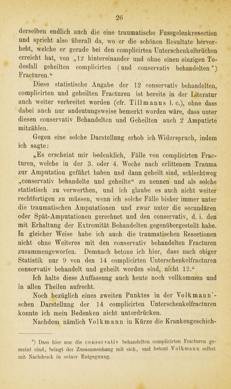 derselben endlich auch die eine traumatische Fussgelenkresection und spricht also überall da, wo er die schönen Resultate hervor- hebt, welche er gerade bei den complicirten Unterschenkelbrüchen erreicht hat, von „12 hintereinander und ohne einen einzigen To- desfall geheilten complicirten (und conservativ behandelten*) Fracturen.“ Diese statistische Angabe der 12 conservativ behandelten, complicirten und geheilten Fracturen ist bereits in der Literatur auch weiter verbreitet worden (cfr. Ti 11 man ns 1. c.), ohne dass dabei auch nur andeutungsweise bemerkt worden wäre, dass unter diesen conservativ Behandelten und Geheilten auch 2 Amputirte mitzählen. Gegen eine solche Darstellung erhob ich Widerspruch, indem ich sagte: „Es erscheint mir bedenklich, Fälle von complicirten Frac- turen, welche in der 3. oder 4. Woche nach erlittenem Trauma zur Amputation geführt haben und dann geheilt sind, schlechtweg „conservativ behandelte und geheilte“ zu nennen und als solche statistisch zu verwerthen, und ich glaube es auch nicht weiter rechtfertigen zu müssen, wenn ich solche Fälle bisher immer unter die traumatischen Amputationen und zwar unter die secundären oder Spät-Amputationen gerechnet und den conservativ, d. i. den mit Erhaltung der Extremität Behandelten gegenübergestellt habe. In gleicher Weise habe ich auch die traumatischen Resectionen nicht ohne Weiteres mit den conservativ behandelten Fracturen zusammengeworfen. Demnach betone ich hier, dass nach obiger Statistik nur 9 von den 14 complicirten Unterschenkelfracturen conservativ behandelt und geheilt worden sind, nicht 1*2.“ Ich halte diese Auffassung auch heute noch vollkommen und in allen Theilen aufrecht. Noch bezüglich eines zweiten Punktes in der Volkmann'- schen Darstellung der 14 complicirten Unterschenkelfracturen konnte ich mein Bedenken nicht unterdrücken. Nachdem nämlich Volk mann in Kürze die Krankengeschich- *) Dass hier nur die conservativ behandelten complicirten Fracturen ge- meint sind, bringt der Zusammenhang mit sich, und betont Volkmann selbst mit Nachdruck in seiner Entgegnung.