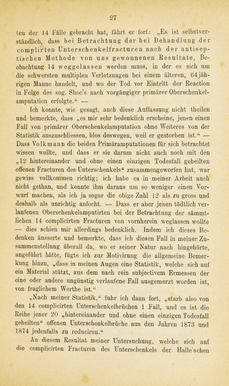 teil der 14 Fälle gebracht hat, fährt er fort: „Es ist selbstver- ständlich, dass bei Betrachtung der bei Behandlung der complirten Unterschenkelfracturen nach der antisep- tischen Methode von uns gewonnenen Resultate, Be- obachtung 14 weggelassen werden muss, in der es sich um die schwersten multiplen Verletzungen bei einem älteren, 64jäh- rigen Manne handelt, und wo der Tod vor Eintritt der Reaction in Folge des sog. Shoc’s nach vorgängiger primärer Oberschenkel- amputation erfolgte.“ — Ich konnte, wie gesagt, auch diese Auffassung nicht theilen und bemerkte, dass „es mir sehr bedenklich erscheine, jenen einen Fall von primärer Oberschenkelamputation ohne Weiteres von der Statistik auszuschliessen, blos deswegen, weil er gestorben ist.“ — Dass Volkmann die beiden Primär am putationen für sich betrachtet wissen wollte, und dass er sie darum nicht auch noch mit den „12 hintereinander und ohne einen einzigen Todesfall geheilten offenen Fracturen des Unterschenkels“ zusammengeworfen hat, war gewiss vollkommen richtig; ich habe es in meiner Arbeit auch nicht gethan, und konnte ihm daraus um so weniger einen Vor- wurf machen, als ich ja sogar die obige Zahl 12 als zu gross und deshalb als unrichtig anfocht. — Dass er aber jenen tödtlich ver- laufenen Oberschenkelamputirten bei der Betrachtung der sämmt- lichen 14 complicirten Fracturen von vornherein weglassen wollte — dies schien mir allerdings bedenklich. Indem ich dieses Be- denken äusserte und bemerkte, dass ich diesen Fall in meiner Zu- sammenstellung überall da, wo er seiner Natur nach hingehörte, angeführt hätte, fügte ich zur Motivirung die allgemeine Bemer- kung hinzu, „dass in meinen Augen eine Statistik, welche sich auf ein Material stützt, aus dem nach rein subjectivem Ermessen der eine oder andere ungünstig verlaufene Fall ausgemerzt worden ist, von fraglichem Werthe ist.“ „Nach meiner Statistik,“ fuhr ich dann fort, „starb also von den 14 complicirten Unterschenkelbrüchen 1 Fall, und es ist die Reihe jener 20 „hintereinander und ohne einen einzigen Todesfall geheilten“ offenen Unterschenkelbrüche aus den Jahren 1873 und 1874 jedenfalls zu reduciren.“ An diesem Resultat meiner Untersuchung, welche sich auf die complicirten Fracturen des Unterschenkels der Halle’schen