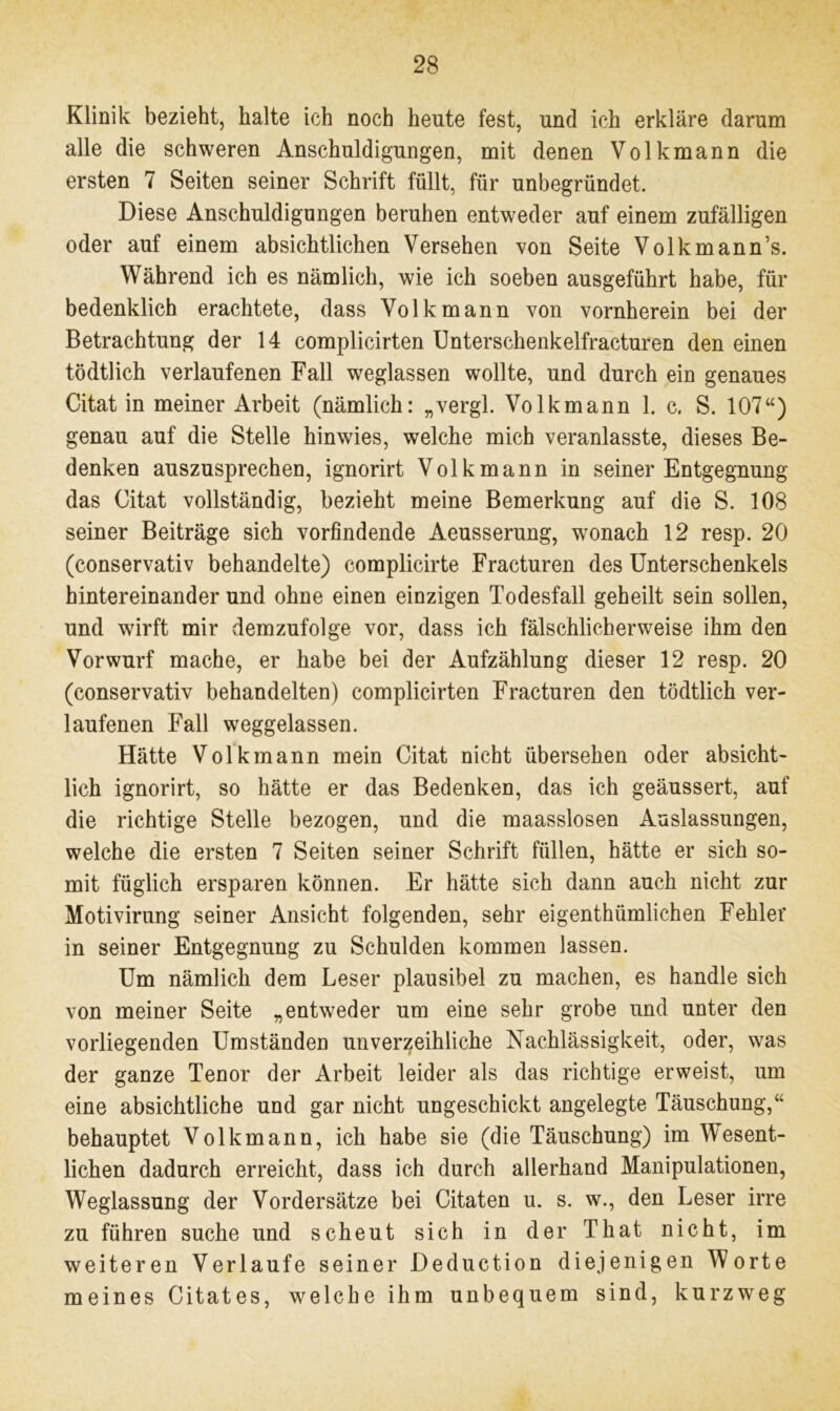 Klinik bezieht, halte ich noch heute fest, und ich erkläre darum alle die schweren Anschuldigungen, mit denen Volkmann die ersten 7 Seiten seiner Schrift füllt, für unbegründet. Diese Anschuldigungen beruhen entweder auf einem zufälligen oder auf einem absichtlichen Versehen von Seite Volkmann’s. Während ich es nämlich, wie ich soeben ausgeführt habe, für bedenklich erachtete, dass Volk mann von vornherein bei der Betrachtung der 14 complicirten Unterschenkelfracturen den einen tödtlich verlaufenen Fall weglassen wollte, und durch ein genaues Citat in meiner Arbeit (nämlich: „vergl. Volkmann 1. c. S. 107“) genau auf die Stelle hinwies, welche mich veranlasste, dieses Be- denken auszusprechen, ignorirt Volkmann in seiner Entgegnung das Citat vollständig, bezieht meine Bemerkung auf die S. 108 seiner Beiträge sich vorfindende Aeusserung, wonach 12 resp. 20 (conservativ behandelte) complicirte Fracturen des Unterschenkels hintereinander und ohne einen einzigen Todesfall geheilt sein sollen, und wirft mir demzufolge vor, dass ich fälschlicherweise ihm den Vorwurf mache, er habe bei der Aufzählung dieser 12 resp. 20 (conservativ behandelten) complicirten Fracturen den tödtlich ver- laufenen Fall weggelassen. Hätte Volk mann mein Citat nicht übersehen oder absicht- lich ignorirt, so hätte er das Bedenken, das ich geäussert, auf die richtige Stelle bezogen, und die maasslosen Auslassungen, welche die ersten 7 Seiten seiner Schrift füllen, hätte er sich so- mit füglich ersparen können. Er hätte sich dann auch nicht zur Motivirung seiner Ansicht folgenden, sehr eigenthümlichen Fehler in seiner Entgegnung zu Schulden kommen lassen. Um nämlich dem Leser plausibel zu machen, es handle sich von meiner Seite „entweder um eine sehr grobe und unter den vorliegenden Umständen unverzeihliche Nachlässigkeit, oder, was der ganze Tenor der Arbeit leider als das richtige erweist, um eine absichtliche und gar nicht ungeschickt angelegte Täuschung,“ behauptet Volkmann, ich habe sie (die Täuschung) im Wesent- lichen dadurch erreicht, dass ich durch allerhand Manipulationen, Weglassung der Vordersätze bei Citaten u. s. w., den Leser irre zu führen suche und scheut sich in der That nicht, im weiteren Verlaufe seiner Deduction diejenigen Worte meines Citates, welche ihm unbequem sind, kurzweg