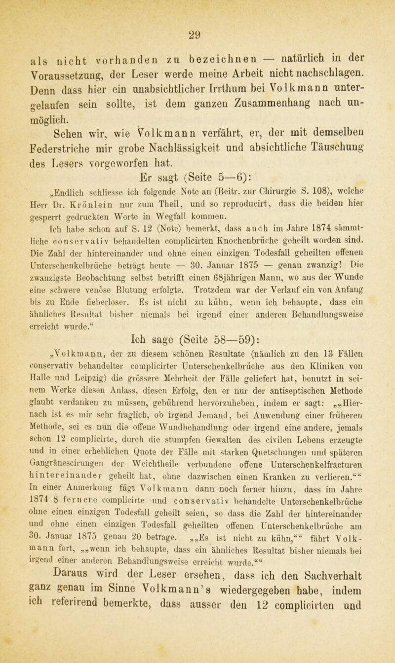 als nicht vorhanden zu bezeichnen — natürlich in der Voraussetzung, der Leser werde meine Arbeit nicht nachschlagen. Denn dass hier ein unabsichtlicher Irrthum bei Volkmann unter- gelaufen sein sollte, ist dem ganzen Zusammenhang nach un- möglich. Sehen wir, wie Volk mann verfährt, er, der mit demselben Federstriche mir grobe Nachlässigkeit und absichtliche Täuschung des Lesers vorgeworfen hat. Er sagt (Seite 5—6): „Endlich schliesse ich folgende Note an (Beitr. zur Chirurgie S. 108), welche Herr Dr. Krönlein nur zum Theil, und so reproducirt, dass die beiden hier gesperrt gedruckten Worte in Wegfall kommen. Ich habe schon auf S. 12 (Note) bemerkt, dass auch im Jahre 1874 sämmt- liche conservativ behandelten complicirten Knochenbräche geheilt worden sind. Die Zahl der hintereinander und ohne einen einzigen Todesfall geheilten offenen Unterschenkelbrüche beträgt heute — 30. Januar 1875 — genau zwanzig! Die zwanzigste Beobachtung selbst betrifft einen 68jährigen Mann, wo aus der Wunde eine schwere venöse Blutung erfolgte. Trotzdem war der Verlauf ein von Anfang bis zu Ende fieberloser. Es ist nicht zu kühn, wenn ich behaupte, dass ein ähnliches Resultat bisher niemals bei irgend einer anderen Behandlungsweise erreicht wurde.“ Ich sage (Seite 58—59): „Volkmann, der zu diesem schönen Resultate (nämlich zu den 13 Fällen conservativ behandelter complicirter Unterschenkelbrüche aus den Kliniken von Halle und Leipzig) die grössere Mehrheit der Fälle geliefert hat, benutzt in sei- nem Werke diesen Anlass, diesen Erfolg, den er nur der antiseptischen Methode glaubt verdanken zu müssen, gebührend hervorzuheben, indem er sagt: „„Hier- nach ist es mir sehr fraglich, ob irgend Jemand, bei Anwendung einer früheren Methode, sei es nun die offene Wundbehandlung oder irgend eine andere, jemals schon 12 complicirte, durch die stumpfen Gewalten des civilen Lebens erzeugte und in einer erheblichen Quote der Fälle mit starken Quetschungen und späteren Gangränescirungen der Weichtheile verbundene offene Unterschenkelfracturen hintereinander geheilt hat, ohne dazwischen einen Kranken zu verlieren.““ In einer Anmerkung fügt Volk mann dann noch ferner hinzu, dass im Jahre 1874 8 fernere complicirte und conservativ behandelte Unterschenkelbrüche ohne einen einzigen Todesfall geheilt seien, so dass die Zahl der hintereinander und ohne einen einzigen Todesfall geheilten offenen Unterschenkelbrüche am 30. Januar 1875 genau 20 betrage. „„Es ist nicht zu kühn,““ fährt Volk- mann fort, „„wenn ich behaupte, dass ein ähnliches Resultat bisher niemals bei irgend einer anderen Behandlungsweise erreicht wurde.““ Daraus wird der Leser ersehen, dass ich den Sachverhalt ganz genau im Sinne Volkmann s wiedergegeben habe, indem ich i eferirend bemerkte, dass ausser den 12 complicirten und