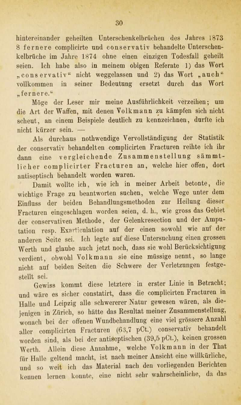 hintereinander geheilten Unterschenkelbrüchen des Jahres 1873 8 fernere complicirte und eonservativ behandelte Unterschen- kelbrüche im Jahre 1874 ohne einen einzigen Todesfall geheilt seien. Ich habe also in meinem obigen Referate 1) das Wort „eonservativ“ nicht weggelassen und 2) das Wort „auch“ vollkommen in seiner Bedeutung ersetzt durch das Wort „fernere.“ Möge der Leser mir meine Ausführlichkeit verzeihen; um die Art der Waffen, mit denen Volkmann zu kämpfen sich nicht scheut, an einem Beispiele deutlich zu kennzeichnen, durfte ich nicht kürzer sein. — Als durchaus nothwendige Vervollständigung der Statistik der eonservativ behandelten complicirten Fracturen reihte ich ihr dann eine vergleichende Zusammenstellung sämmt- licher complicirter Fracturen an, welche hier offen, dort antiseptisch behandelt worden waren. Damit wollte ich, wie ich in meiner Arbeit betonte, die wichtige Frage zu beantworten suchen, welche Wege unter dem Einfluss der beiden Behandlungsmethoden zur Heilung dieser Fracturen eingeschlagen worden seien, d. h., wie gross das Gebiet der conservativen Methode, der Gelenkresection und der Ampu- tation resp. Exarticulation auf der einen sowohl wie auf der anderen Seite sei. Ich legte auf diese Untersuchung einen grossen Werth und glaube auch jetzt noch, dass sie wohl Berücksichtigung verdient, obwohl Volkmann sie eine müssige nennt, so lange nicht auf beiden Seiten die Schwere der Verletzungen festge- stellt sei. Gewiss kommt diese letztere in erster Linie in Betracht; und wäre es sicher constatirt, dass die complicirten Fracturen in Halle und Leipzig alle schwererer Natur gewesen wären, als die- jenigen in Zürich, so hätte das Resultat meiner Zusammenstellung, wonach bei der offenen Wundbehandlung eine viel grössere Anzahl aller complicirten Fracturen (63,7 pCt.) eonservativ behandelt worden sind, als bei der antiseptischen (39,5 pCt.), keinen grossen Werth. Allein diese Annahme, welche Volk mann in der That für Halle geltend macht, ist nach meiner Ansicht eine willkürliche, und so weit ich das Material nach den voiliegenden Belichten kennen lernen kounte, eine nicht sehr wahrscheinliche, da das