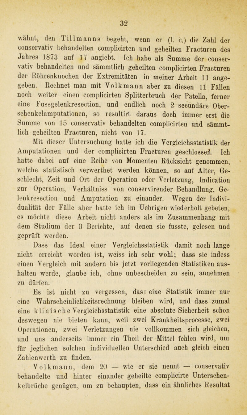 wähnt, den Tillmanns begeht, wenn er (1. c.) die Zahl der conservativ behandelten complicirten und geheilten Fracturen des Jahres 18 <3 auf 17 angiebt. Ich habe als Summe der conser- vativ behandelten und sämmtlich geheilten complicirten Fracturen der Röhrenknochen der Extremitäten in meiner Arbeit 11 ange- geben. Rechnet man mit Volk mann aber zu diesen 11 Fällen noch weiter einen complicirten Splitterbruch der Patella, ferner eine Fussgelenkresection, und endlich noch 2 secundäre Ober- schenkelamputationen, so resultirt daraus doch immer erst die Summe von 15 conservativ behandelten complicirten und sämmt- lich geheilten Fracturen, nicht von 17. Mit dieser Untersuchung hatte ich die Vergleichsstatistik der Amputationen und der complicirten Fracturen geschlossen. Ich hatte dabei auf eine Reihe von Momenten Rücksicht genommen, welche statistisch verwerthet werden können, so auf Alter, Ge- schlecht, Zeit und Ort der Operation oder Verletzung, Indication zur Operation, Verhältnis von conservirender Behandlung, Ge- lenkresection und Amputation zu einander. Wegen der Indivi- dualität der Fälle aber hatte ich im Uebrigen wiederholt gebeten, es möchte diese Arbeit nicht anders als im Zusammenhang mit dem Studium der 3 Berichte, auf denen sie fusste, gelesen und geprüft werden. Dass das Ideal einer Vergleichsstatistik damit noch lange nicht erreicht worden ist, weiss ich sehr wohl; dass sie indess einen Vergleich mit andern bis jetzt vorliegenden Statistiken aus- kalten werde, glaube ich, ohne unbescheiden zu sein, annehmen zu dürfen. Es ist nicht zu vergessen, das? eine Statistik immer nur eine Wahrscheinlichkeitsrechnung bleiben wird, und dass zumal eine klinische Vergleichsstatistik eine absolute Sicherheit schon deswegen nie bieten kann, weil zwei Krankheitsprocesse, zwei Operationen, zwei Verletzungen nie vollkommen sich gleichen, und uns anderseits immer ein Theil der Mittel fehlen wird, um für jeglichen solchen individuellen Unterschied auch gleich einen Zahlenwerth zu finden. Volkmann, dem 20 — wie er sie nennt — conservativ behandelte und hinter einander geheilte complicirte Unterschen- kelbrüche genügen, um zu behaupten, dass ein ähnliches Resultat