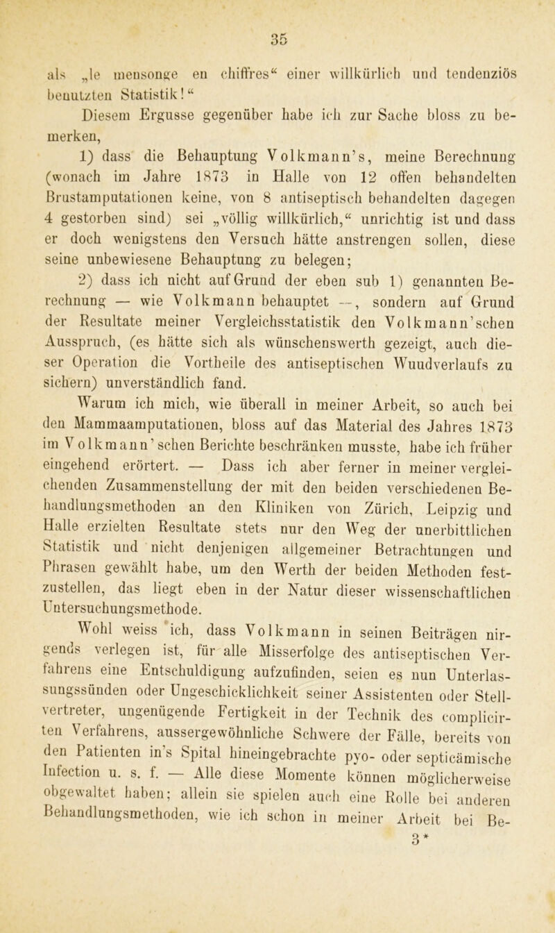 als „le meusonge en chiffres“ einer willkürlich und tendenziös benutzten Statistik! “ Diesem Ergüsse gegenüber habe ich zur Sache bloss zu be- merken, 1) dass die Behauptung Volkmann’s, meine Berechnung (wonach im Jahre 1873 in Halle von 12 offen behandelten Brustamputationen keine, von 8 antiseptisch behandelten dagegen 4 gestorben sind) sei „völlig willkürlich,“ unrichtig ist und dass er doch wenigstens den Versuch hätte anstrengen sollen, diese seine unbewiesene Behauptung zu belegen; 2) dass ich nicht auf Grund der eben sub 1) genannten Be- rechnung — wie Volk mann behauptet —, sondern auf Grund der Resultate meiner Vergleichsstatistik den Volkmann’schen Ausspruch, (es hätte sich als wünschenswert!] gezeigt, auch die- ser Operation die Vortheile des antiseptischen WuudVerlaufs zu sichern) unverständlich fand. Warum ich mich, wie überall in meiner Arbeit, so auch bei den Mammaamputationen, bloss auf das Material des Jahres 1873 im V o 1 km ann1 sehen Berichte beschränken musste, habe ich früher eingehend erörtert. — Dass ich aber ferner in meiner verglei- chenden Zusammenstellung der mit den beiden verschiedenen Be- handlungsmethoden an den Kliniken von Zürich, Leipzig und Halle erzielten Resultate stets nur den Weg der unerbittlichen Statistik und nicht denjenigen allgemeiner Betrachtungen und Phrasen gewählt habe, um den Werth der beiden Methoden fest- zustellen, das liegt eben in der Natur dieser wissenschaftlichen Untersuchungsmethode. Wohl weiss ich, dass Volkmann in seinen Beiträgen nir- gends verlegen ist, für alle Misserfolge des antiseptischen Ver- fahrens eine Entschuldigung aufzufinden, seien es nun Unterlas- sungssünden oder Ungeschicklichkeit seiner Assistenten oder Stell- vertreter, ungenügende Fertigkeit in der Technik des complicir- ten Verfahrens, aussergewohnliche Schwere der Fälle, bereits von den Patienten ins Spital hineingebrachte pyo- oder septicämische Intection u. s. f. Alle diese Momente können möglicherweise obgewaltet haben; allein sie spielen auch eine Rolle bei anderen Behandlungsmethoden, wie ich schon in meiner Arbeit bei Be- 3*