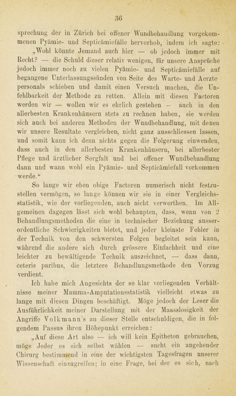 sprechung der in Zürich bei offener Wundbehandlung vorgekom- menen Pyämie- und Septicämiefälle hervorhob, indem ich sagte: „Wohl könnte Jemand auch hier — ob jedoch immer mit Recht? — die Schuld dieser relativ wenigen, für unsere Ansprüche jedoch immer noch zu vielen Pyämie- und Septicämiefälle auf begangene Unterlassungssünden von Seite des Warte- und Aerzte Personals schieben und damit einen Versuch machen, die Un- fehlbarkeit der Methode zu retten. Allein mit diesen Faetoren werden wir — wollen wir es ehrlich gestehen — auch in den allerbesten Krankenhäusern stets zu rechnen haben, sie werden sich auch bei anderen Methoden der Wundbehandlung, mit denen wir unsere Resultate vergleichen, nicht ganz ausschliessen lassen, und somit kann ich denn nichts gegen die Folgerung einwenden, dass auch in den allerbesten Krankenhäusern, bei allerbester Pflege und ärztlicher Sorgfalt und bei offener Wundbehandlung dann und wann wohl ein Pyämie- und Septicämiefall Vorkommen werde.“ So lange wir eben obige Faetoren numerisch nicht festzu- stellen vermögen, so lange können wir sie in einer Vergleichs- statistik, wie der vorliegenden, auch nicht verwerthen. Im All- gemeinen dagegen lässt sich wohl behaupten, dass, wenn von 2 Behandlungsmethoden die eine in technischer Beziehung ausser- ordentliche Schwierigkeiten bietet, und jeder kleinste Fehler in der Technik von den schwersten Folgen begleitet sein kann, während die andere sich durch grössere Einfachheit und eine leichter zu bewältigende Technik auszeichnet, — dass dann, ceteris paribus, die letztere Behandlungsmethode den Vorzug verdient. Ich habe mich Angesichts der so klar vorliegenden Verhält- nisse meiner Mamma-Amputationsstatistik vielleicht etwas zu lange mit diesen Dingen beschäftigt. Möge jedoch der Leser die Ausführlichkeit meiner Darstellung mit der Maasslosigkeit der Angriffe Volkmann’s an dieser Stelle entschuldigen, die in fol- gendem Passus ihren Höhepunkt erreichen: „Auf diese Art also — ich will kein Epitheton gebrauchen, möge Jeder es sich selbst wählen — sucht ein angehender Chirurg bestimmend in eine der wichtigsten Tagesfragen unserer Wissenschaft einzugreifen; in eine Frage, bei der es sich, nach