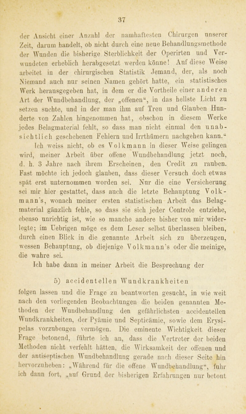 V der Ansicht einer Anzahl der namhaftesten Chirurgen nnserer Zeit, darum handelt, ob nicht durch eine neue Behandlungsmethode der Wunden die bisherige Sterblichkeit der Operirten und Ver- wundeten erheblich herabgesetzt werden könne! Auf diese Weise arbeitet in der chirurgischen Statistik Jemand, der, als noch Niemand auch nur seinen Namen gehört hatte, ein statistisches Werk herausgegeben hat, in dem er die Vortheile einer anderen Art der Wundbehandlung, der „offenen“, in das hellste Licht zu setzen suchte, und in der man ihm auf Treu und Glauben Hun- derte von Zahlen hingenommen hat, obschon in diesem Werke jedes Belagmaterial fehlt, so dass man nicht einmal den unab- sichtlich geschehenen Fehlern und Irrthümern nachgehen kann.“ Ich weiss nicht, ob es Volkmann in dieser Weise gelingen wird, meiner Arbeit über offene Wundbehandlung jetzt noch, d. h. 3 Jahre nach ihrem Erscheinen, den Credit zu rauben. Fast möchte ich jedoch glauben, dass dieser Versuch doch etwas spät erst unternommen worden sei. Nur die eine Versicherung sei mir hier gestattet, dass auch die letzte Behauptung Volk- mann’s, wonach meiner ersten statistischen Arbeit das Belag- material gänzlich fehle, so dass sie sich jeder Controle entziehe, ebenso unrichtig ist, wie so manche andere bisher von mir wider- legte; im Uebrigen möge es dem Leser selbst überlassen bleiben, durch einen Blick in die genannte Arbeit sich zu überzeugen, wessen Behauptung, ob diejenige Volkmann’s oder die meinige, die wahre sei. Ich habe dann in meiner Arbeit die Besprechung der 5) accid ent eilen Wundkrankheiten folgen lassen und die Frage zu beantworten gesucht, in wie weit nach den vorliegenden Beobachtungen die beiden genannten Me- thoden der Wundbehandlung den gefährlichsten accidentellen Wundkrankheiten, der Pyämie und Septicämie, sowie dem Erysi- pelas vorzubeugen vermögen. Die eminente Wichtigkeit dieser Frage betonend, führte ich an, dass die Vertreter der beiden Methoden nicht verfehlt hätten, die Wirksamkeit der offenen und der antiseptischen Wundbehandlung gerade nach dieser Seite hin hervorzuheben: „Während für die offene Wundbehandlung“, fuhr ich dann fort, „auf Grund der bisherigen Erfahrungen nur betont