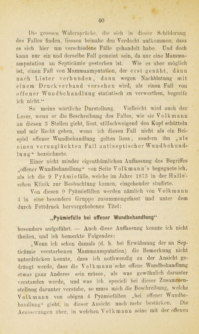 Die grossen Widersprüche, die sich in dieser Schilderung des Falles finden, Hessen beinahe den Verdacht auf'kommen, dass es sich hier nm verschiedene Fälle gehandelt habe. Und doch kann nur ein und derselbe Fall gemeint sein, da nur eine Mamma- amputation an Septicämie gestorben ist. Wie es aber möglich ist, einen Fall von Mammaamputation, der erst genäht, dann nach Lister verbunden, dann wegen Nachblutung mit einem Druckverband versehen wird, als einen Fall von offener Wundbehandlung statistisch zu verwerthen, begreife ich nicht.“ So meine wörtliche Darstellung. Vielleicht wird auch der Leser, wenn er die Beschreibung des Falles, wie sie Volk mann an diesen 3 Stellen giebt, liest, stillschweigend den Kopf schütteln und mir Recht geben, wenn ich diesen Fall nicht als ein Bei- spiel offener Wundbehandlung gelten liess, sondern ihn „als einen verunglückten Fall antiseptischer Wundbehand- lung“ bezeichnete. Einer nicht minder eigenthümliehen Auffassung des Begriffes „offener Wundbehandlung“ von Seite Volk man n's begegneteich, als ich die 9 Pyämiefälle, welche im Jahre 1873 in der Halle- sehen Klinik zur Beobachtung kamen, eingehender studirte. Von diesen 9 Pyämiefällen werden nämlich von Volk mann 4 in eine besondere Gruppe zusammengefasst und unter dem durch Fettdruck hervorgehobenen Titel: „Pyämiefälle bei offener Wundbehandlung“ besonders aufgeführt. — Auch diese Auffassung konnte ich nicht theilen, und ich bemerkte Folgendes: „Wenn ich schon damals (d. h. bei Erwähnung der an Sep- ticämie verstorbenen Mammaamputation) die Bemerkung nicht unterdrücken konnte, dass ich nothwendig zu der Ansicht ge- drängt werde, dass die Volk mann sehe offene Mundbehandlung etwas ganz Anderes sein müsse, als was gewöhnlich darunter verstanden werde, und was ich speciell bei dieser Zusammen- stellung darunter verstehe, so muss mich-die Beschreibung, welche Volkmann von obigen 4 Pyämiefällen „bei offener Wundbe- handlung“ giebt, in dieser Ansicht noch mehr bestärken. Die Aeusserungen aber, in welchen Volk mann seine mit der offenen