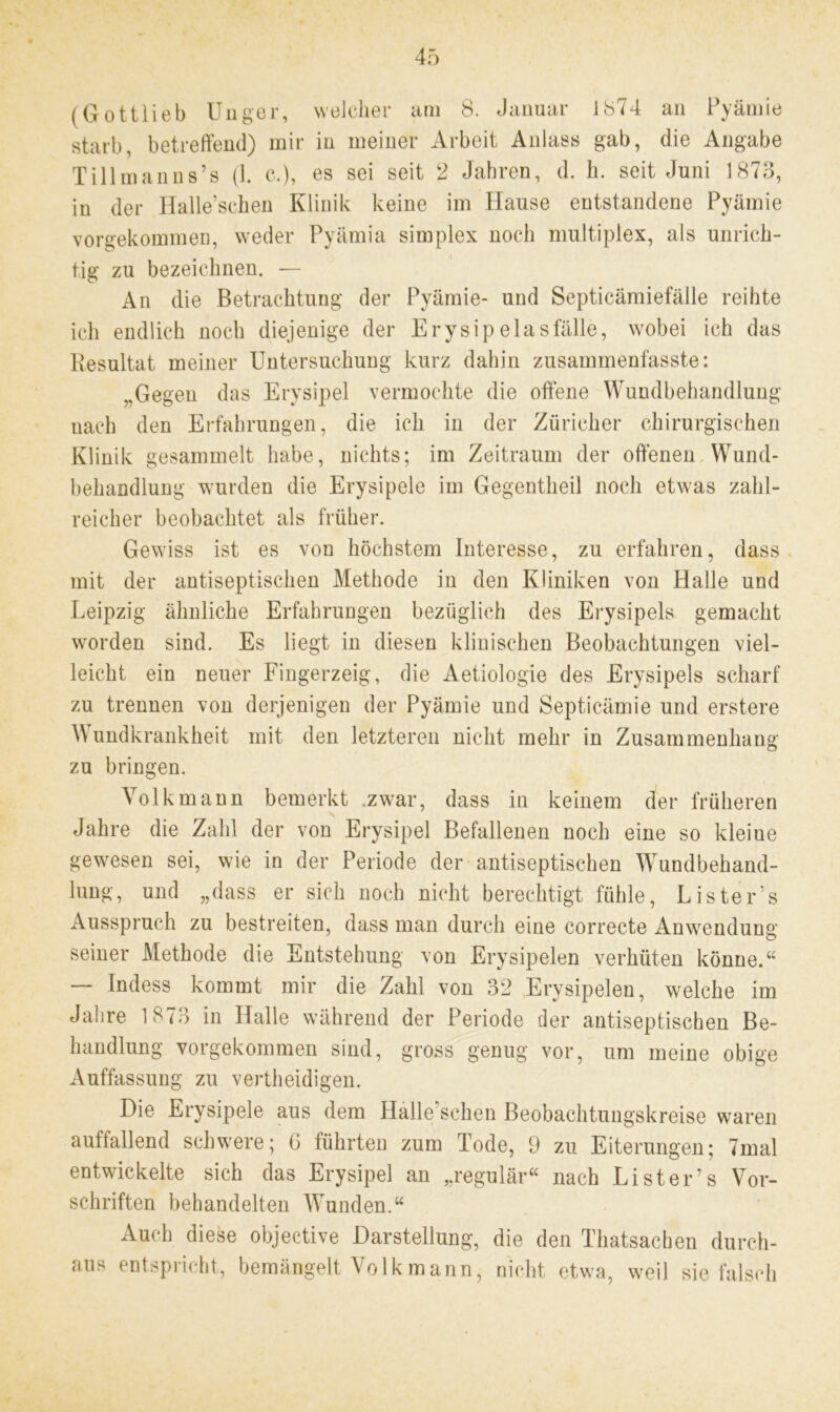 starb, betreffend) mir in meiner Arbeit Anlass gab, die Angabe Tillmanns’s (1. c.), es sei seit 2 Jahren, d. h. seit Juni 1873, in der Halle’schen Klinik keine im Hause entstandene Pyämie vorgekommen, weder Pyämia simplex noch multiplex, als unrich- tig zu bezeichnen. — An die Betrachtung der Pyämie- und Septicämiefälle reihte ich endlich noch diejenige der Erysipelasfälle, wobei ich das Resultat meiner Untersuchung kurz dahin zusammenfasste: „Gegen das Erysipel vermochte die offene Wundbehandlung nach den Erfahrungen, die ich in der Züricher chirurgischen Klinik gesammelt habe, nichts; im Zeitraum der offenen Wund- behandlung wurden die Erysipele im Gegentheil noch etwas zahl- reicher beobachtet als früher. Gewiss ist es von höchstem Interesse, zu erfahren, dass mit der antiseptischen Methode in den Kliniken von Halle und Leipzig ähnliche Erfahrungen bezüglich des Erysipels gemacht worden sind. Es liegt in diesen klinischen Beobachtungen viel- leicht ein neuer Fingerzeig, die Aetiologie des Erysipels scharf zu trennen von derjenigen der Pyämie und Septicämie und erstere Wundkrankheit mit den letzteren nicht mehr in Zusammenhang zu bringen. Volk mann bemerkt .zwar, dass in keinem der früheren Jahre die Zahl der von Erysipel Befallenen noch eine so kleiue gewesen sei, wie in der Periode der antiseptischen Wundbehand- lung, und „dass er sich noch nicht berechtigt fühle, Liste Ls Ausspruch zu bestreiten, dass man durch eine eorrecte Anwendung seiner Methode die Entstehung von Erysipelen verhüten könne.“ — Indess kommt mir die Zahl von 32 Erysipelen, welche im Jahre 1873 in Halle während der Periode der antiseptischen Be- handlung vorgekommen sind, gross genug vor, um meine obige Auffassung zu vertheidigen. Die Erysipele aus dem Halle sehen Beobachtungskreise waren auffallend schwere; G führten zum Tode, 9 zu Eiterungen; 7mal entwickelte sich das Erysipel an „regulär“ nach Li st er’s Vor- schriften behandelten Wunden.“ Auch diese objective Darstellung, die den Thatsachen durch- aus entspricht, bemängelt Volk mann, nicht etwa, weil sie falsch