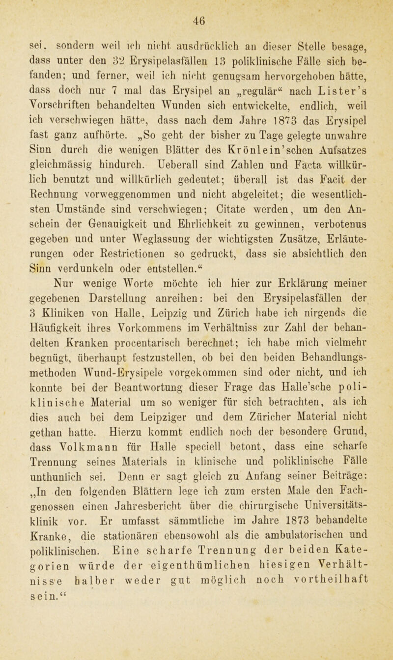 sei, sondern weil ich nicht ausdrücklich an dieser Stelle besage, dass unter den 62 Erysipelasfällen 13 poliklinische Fälle sich be- fanden; und ferner, weil ich nicht genugsam hervorgehoben hätte, dass doch nur 7 mal das Erysipel an „regulär“ nach Lister’s Vorschriften behandelten Wunden sich entwickelte, endlich, weil ich verschwiegen hätte, dass nach dem Jahre 1873 das Erysipel fast ganz auf hörte. „So geht der bisher zu Tage gelegte unwahre Sinn durch die wenigen Blätter des Kr ö nie in’sehen Aufsatzes gleichmässig hindurch. Ueberall sind Zahlen und Facta willkür- lich benutzt und willkürlich gedeutet; überall ist das Facit der Rechnung vorweggenommen und nicht abgeleitet; die wesentlich- sten Umstände sind verschwiegen; Citate werden, um den An- schein der Genauigkeit und Ehrlichkeit zu gewinnen, verbotenus gegeben und unter Weglassung der wichtigsten Zusätze, Erläute- rungen oder Restrictionen so gedruckt, dass sie absichtlich den Sinn verdunkeln oder entstellen.“ Nur wenige Worte möchte ich hier zur Erklärung meiner gegebenen Darstellung anreihen: bei den Erysipelasfällen der 3 Kliniken von Halle, Leipzig und Zürich habe ich nirgends die Häufigkeit ihres Vorkommens im Verhältniss zur Zahl der behan- delten Kranken procentarisch berechnet; ich habe mich vielmehr begnügt, überhaupt festzustellen, ob bei den beiden Behandlungs- methoden Wund-Erysipele vorgekommen sind oder nicht, und ich konnte bei der Beantwortung dieser Frage das Halle’sehe poli- klinische Material um so weniger für sich betrachten, als ich dies auch bei dem Leipziger und dem Züricher Material nicht gethan hatte. Hierzu kommt endlich noch der besondere Grund, dass Volkmann für Halle speciell betont, dass eine scharfe Trennung seines Materials in klinische und poliklinische Fälle unthunlich sei. Denn er sagt gleich zu Anfang seiner Beiträge: ,,In den folgenden Blättern lege ich zum ersten Male den Fach- genossen einen Jahresbericht über die chirurgische Universitäts- klinik vor. Er umfasst sämmtliche im Jahre 1873 behandelte Kranke, die stationären ebensowohl als die ambulatorischen und poliklinischen. Eine scharfe Trennung der beiden Kate- gorien würde der eigentümlichen hiesigen Verhält- nisse halber weder gut möglich noch vorteilhaft sein.“