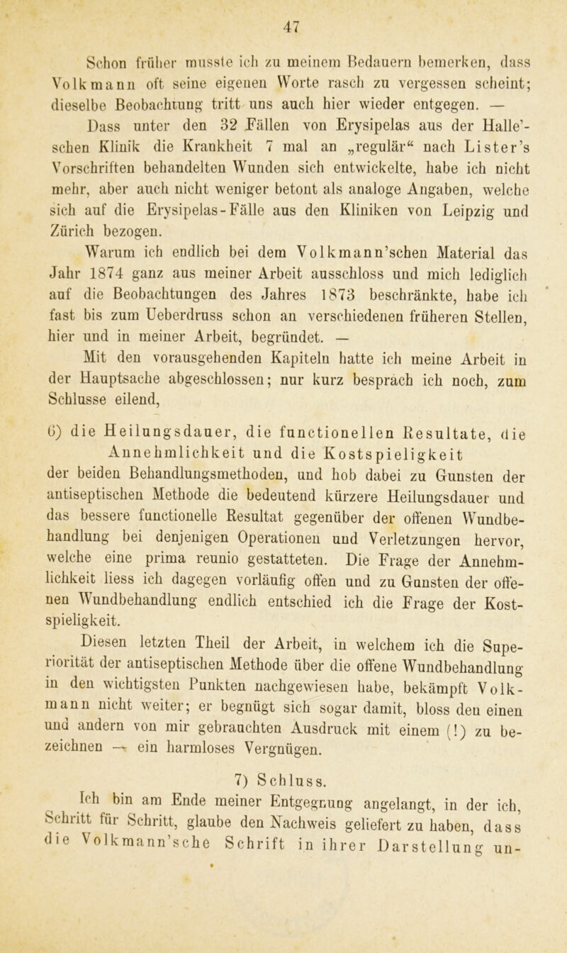 Schon früher musste ich zu meinem Bedauern bemerken, dass Volk mann oft seine eigenen Worte rasch zu vergessen scheint; dieselbe Beobachtung tritt uns auch hier wieder entgegen. — Dass unter den 32 Fällen von Erysipelas aus der Halle’- schen Klinik die Krankheit 7 mal an „regulär“ nach Lister’s Vorschriften behandelten Wunden sich entwickelte, habe ich nicht mehr, aber auch nicht weniger betont als analoge Angaben, welche sich auf die Erysipelas-Fälle aus den Kliniken von Leipzig und Zürich bezogen. Warum ich endlich bei dem Volkmann’schen Material das Jahr 1874 ganz aus meiner Arbeit ausschloss und mich lediglich auf die Beobachtungen des Jahres 1873 beschränkte, habe ich fast bis zum Ueberdruss schon an verschiedenen früheren Stellen, hier und in meiner Arbeit, begründet. — Mit den vorausgehenden Kapiteln hatte ich meine Arbeit in der Hauptsache abgeschlossen; nur kurz besprach ich noch, zum Schlüsse eilend, G) die Heilungsdauer, die functionellen Resultate, die Annehmlichkeit und die Kostspieligkeit der beiden Behandlungsmethoden, und hob dabei zu Gunsten der antiseptischen Methode die bedeutend kürzere Heilungsdauer und das bessere functionelle Resultat gegenüber der offenen Wundbe- handlung bei denjenigen Operationen und Verletzungen hervor, welche eine prima reunio gestatteten. Die Frage der Annehm- lichkeit liess ich dagegen vorläufig offen und zu Gunsten der offe- nen Wundbehandlung endlich entschied ich die Frage der Kost- spieligkeit. Diesen letzten Theil der Arbeit, in welchem ich die Supe- riorität der antiseptischen Methode über die offene Wundbehandlung in den wichtigsten Punkten nachgewiesen habe, bekämpft Volk- mann nicht weiter; er begnügt sich sogar damit, bloss den einen und andern von mir gebrauchten Ausdruck mit einem (!) zu be- zeichnen — ein harmloses Vergnügen. 7) Schluss. Ich bin am Ende meiner Entgegnung angelangt, in der ich, Schritt für Schritt, glaube den Nachweis geliefert zu haben, dass die Volkmann’sche Schrift in ihrer Darstellung un- t