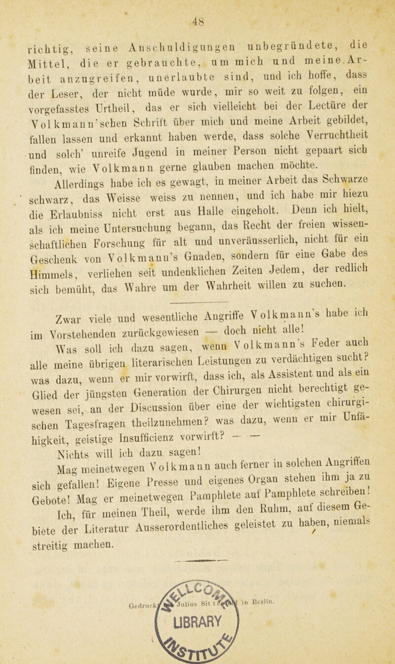 richtig, seine Anschuldigungen unbegründete, die Mittel, die er gebrauchte, um mich und meine.Ar- beit anzugreifen, unerlaubte sind, und ich hohe, das> der Leser, der nicht müde wurde, mir so weit zu folgen, ein vorgefasstes Urtheil, das er sich vielleicht bei der Lectüre der Vol kmann’sehen Schrift über mich und meine Arbeit gebildet, fallen lassen und erkannt haben werde, dass solche Verruchtheit und solch’ unreife Jugend in meiner Person nicht gepaart sich finden, wie Volkmann gerne glauben machen möchte. Allerdings habe ich es gewagt, in meiner Arbeit das Schwarze schwarz, das Weisse weiss zu nennen, und ich habe mir hiezu die Erlaubniss nicht erst aus Halle eingeholt. Denn ich hielt, als ich meine Untersuchung begann, das Recht der freien wissen- schaftlichen Forschung für alt und unveräusserlich, nicht für ein Geschenk von Volkmann’s Gnaden, sondern für eine Gabe des Himmels, verliehen seit undenklichen Zeiten Jedem, der redlich sich bemüht, das Wahre uin der Wahrheit willen zu suchen. Zwar viele und wesentliche Angriffe Volkmann’s habe ich m Vorstehenden zurückgewiesen — doch nicht alle! Was soll ich dazu sagen, wenn Volkmann’s Feder auci die meine übrigen literarischen Leistungen zu verdächtigen sucht. ,vas dazu, wenn er mir vorwirft, dass ich, als Assistent und als ein Glied der jüngsten Generation der Chirurgen nicht berechtigt ge- wesen sei, an der Discussion über eine der wichtigsten chirurgi- schen Tagesfragen theilzunehmen? was dazu, wenn er mir Inta- liigkeit, geistige Insuffieienz vorwirft? — — Nichts will ich dazu sagen! Mag meinetwegen Volkmann auch ferner m solchen Augn en sich gefallen! Eigene Presse und eigenes Organ stehen ihm ja zu Gebote1 Mag er meinetwegen Pamphlete aut Pamphlete »cneuen. Ich für meinen Theil, werde ihm den Ruhm, auf diesem Ge- biete der Literatur Ausserordentliches geleistet zu haben, menia s streitig machen.