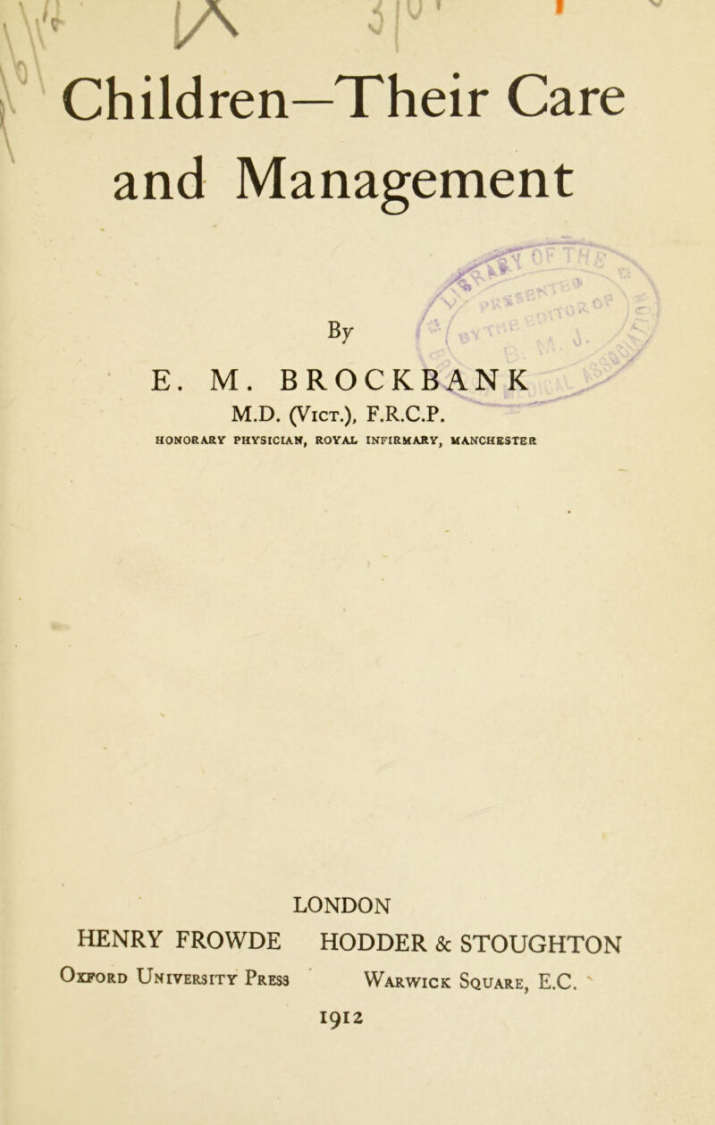 and Management E. M. BROCKBANK M.D. (VicT.), F.R.C.P. HOMORAilY PHYSICIAN, ROYAL INFIRMARY, MANCHESTER LONDON HENRY FROWDE HODDER & STOUGHTON Oxford University Press ' Warwick Square, E.C. 1912