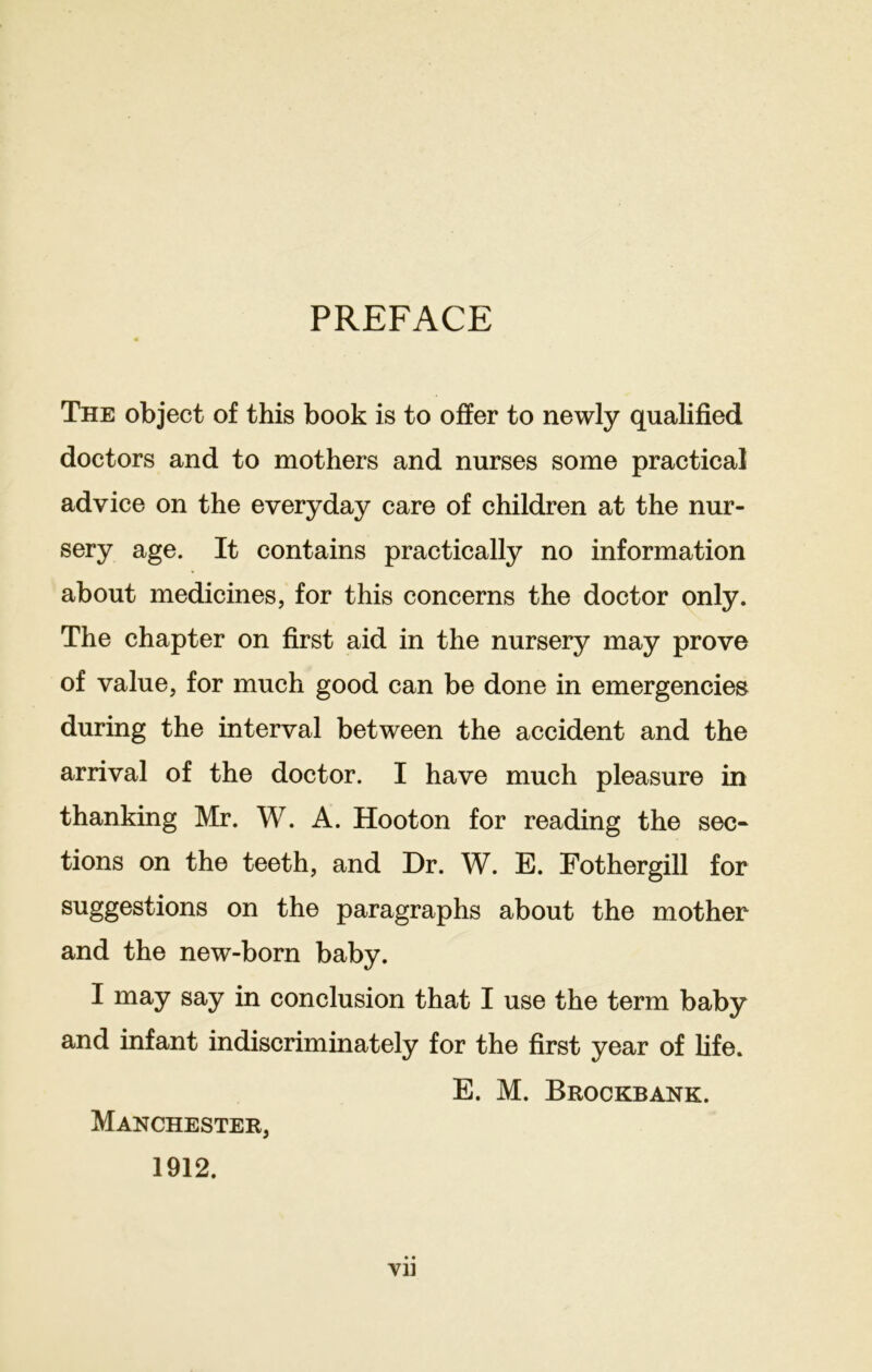 PREFACE The object of this book is to offer to newly qualified doctors and to mothers and nurses some practical advice on the everyday care of children at the nur- sery age. It contains practically no information about medicines, for this concerns the doctor only. The chapter on first aid in the nursery may prove of value, for much good can be done in emergencies during the interval between the accident and the arrival of the doctor. I have much pleasure in thanking Mr. W. A. Hoot on for reading the sec- tions on the teeth, and Dr. W. E. Fothergill for suggestions on the paragraphs about the mother and the new-born baby. I may say in conclusion that I use the term baby and infant indiscriminately for the first year of fife. E. M. Brockbank. Manchester, 1912. Vll