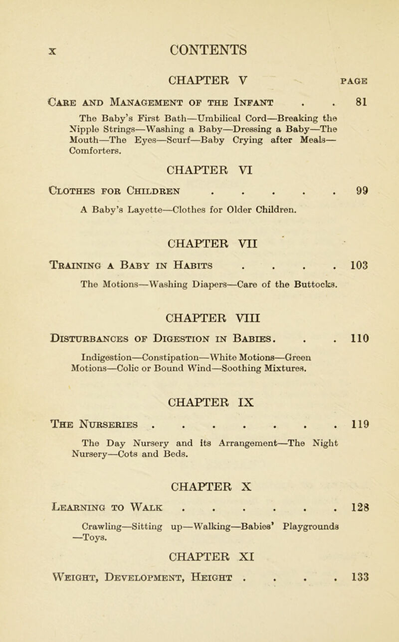 CHAPTER V Care and Management of the Infant The Baby’s First Bath—Umbilical Cord—Breaking the Nipple Strings—Washing a Baby—Dressing a Baby—The Mouth—The Eyes—Scurf—Baby Crying after Meals— Comforters. CHAPTER VI CiOTHES FOR Children ..... A Baby’s Layette—Clothes for Older Children. CHAPTER VII Training a Baby in Habits . . . . The Motions—Washing Diapers—Care of the Buttocks. CHAPTER VIII Disturbances of Digestion in Babies. Indigestion—Constipation—White Motions—Green Motions—Colic or Bound Wind—Soothing Mixtures. CHAPTER IX The Nurseries ....... The Day Nursery and its Arrangement—The Night Nursery—Cots and Beds. CHAPTER X Learning to Walk ...... Crawling—Sitting up—Walking—Babies* Playgrounds —Toys. PAGE 81 99 103 110 119 128 CHAPTER XI Weight, Development, Height . 133