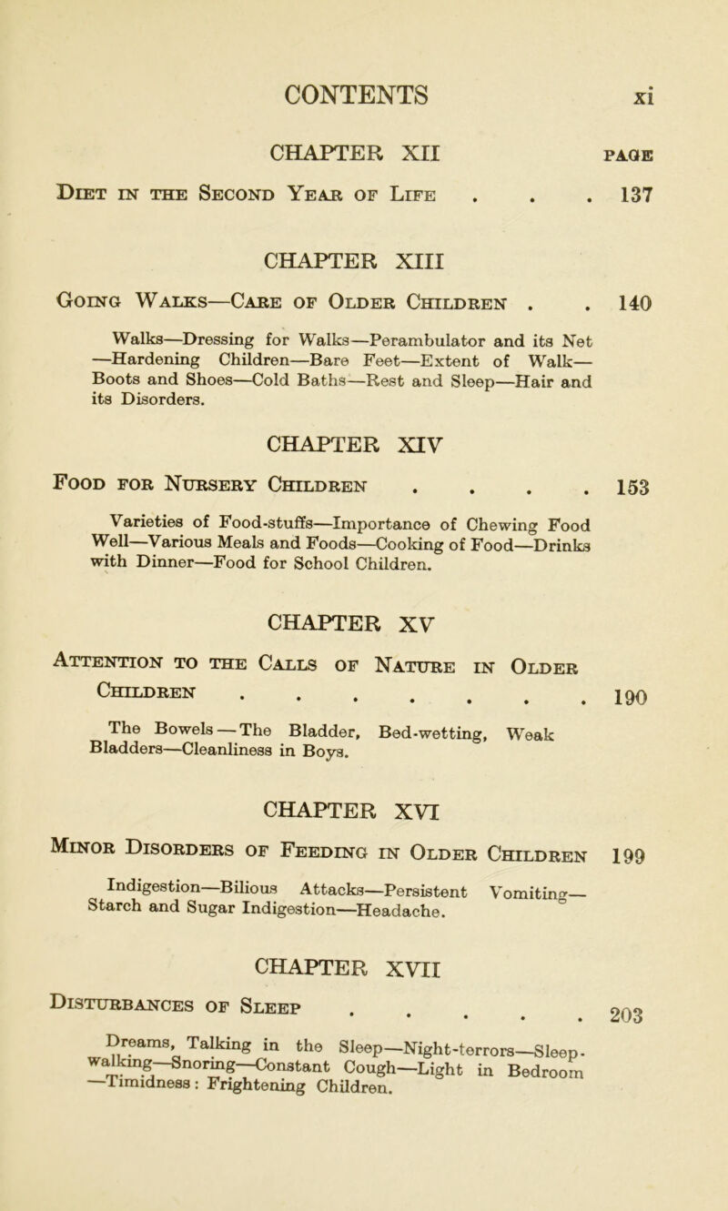 CHAPTER XII Diet in the Second Yeajr of Life CHAPTER XIII Going Walks—Cake of Older Children . Walks—Dressing for Walks—Perambulator and its Net —Hardening Children—Bare Feet—Extent of Walk— Boots and Shoes—Cold Baths—Rest and Sleep—Hair and its Disorders. CHAPTER XIV Food for Nursery Children .... Varieties of Food-stuffs—Importance of Chewing Food Well—Various Meals and Foods—Cooking of Food—Drinks with Dinner—Food for School Children. CHAPTER XV Attention to the Calls of Nature in Older Children The Bowels — The Bladder, Bed-wetting, Weak Bladders—Cleanliness in Boys. CHAPTER XVI Minor Disorders of Feeding in Older Children Indigestion—Bilious Attacks—Persistent Vomiting Starch and Sugar Indigestion—Headache. CHAPTER XVII Disturbances of Sleep * • • . . Dreams Talking in the Sleep—Night-terrors—Sleep. walkmg-SnoiMg-^nstant Cough—Light in Bedroom —Timidness: Frightening Children. PAGE 137 140 153 190 199 203