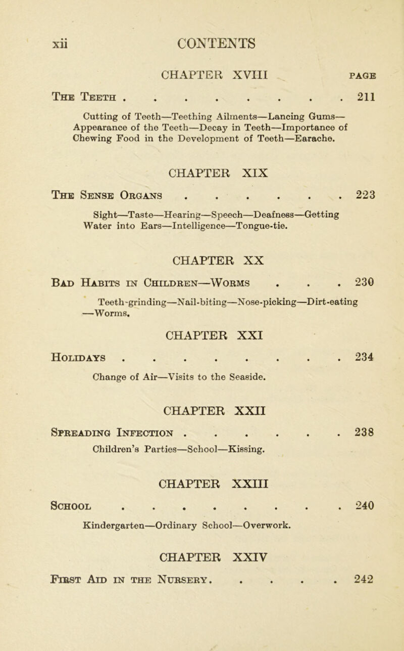 CHAPTER XVIII PAGE The Teeth . . . . . . . .211 Cutting of Teeth—Teething Ailments—Lancing Gums— Appearance of the Teeth—Decay in Teeth—Importance of Chewing Food in the Development of Teeth—Earache. CHAPTER XIX The Sense Organs . . . . . .223 Sight—Taste—Hearing—Speech—Deafness—Getting Water into Ears—Intelligence—Tongue-tie. CHAPTER XX Bad Habits in Children—Worms . . . 230 Teeth -grinding—Nail-biting—Nose-picking—D irt-eating —Worms, CHAPTER XXI Holidays ........ 234 Change of Air—Visits to the Seaside. CHAPTER XXII Spreading Infection . . . . . .238 Children’s Parties—School—Kissing. CHAPTER XXIII School 240 Kindergarten—Ordinary School—Overwork. CHAPTER XXIV Fibst Aid in the Nursery. 242