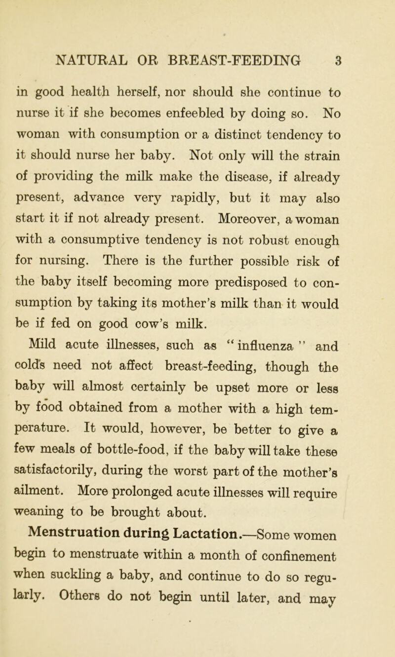 in good health herself, nor should she continue to nurse it if she becomes enfeebled by doing so. No woman with consumption or a distinct tendency to it should nurse her baby. Not only will the strain of providing the milk make the disease, if already present, advance very rapidly, but it may also start it if not already present. Moreover, a woman with a consumptive tendency is not robust enough for nursing. There is the further possible risk of the baby itself becoming more predisposed to con- sumption by taking its mother’s milk than it would be if fed on good cow’s milk. Mild acute illnesses, such as influenza ” and colds need not affect breast-feeding, though the baby will almost certainly be upset more or less by food obtained from a mother with a high tem- perature. It would, however, be better to give a few meals of bottle-food, if the baby will take these satisfactorily, during the worst part of the mother’s ailment. More prolonged acute illnesses will require weaning to be brought about. Menstruation during Lactation.—Some women begin to menstruate within a month of confinement when suckling a baby, and continue to do so regu- larly. Others do not begin until later, and may