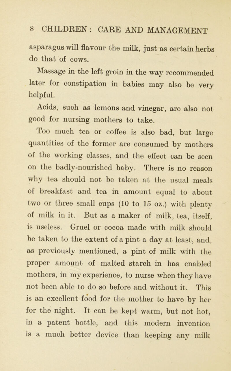 asparagus will flavour the milk, just as certain herbs do that of cows. Massage in the left groin in the way recommended later for constipation in babies may also be very helpful. Acids, such as lemons and vinegar, are also not good for nursing mothers to take. Too much tea or coffee is also bad, but large quantities of the former are consumed by mothers of the working classes, and the effect can be seen on the badly-nourished baby. There is no reason why tea should not be taken at the usual meals of breakfast and tea in amount equal to about two or three small cups (10 to 15 oz.) with plenty of milk in it. But as a maker of milk, tea, itself, is useless. Gruel or cocoa made with milk should be taken to the extent of a pint a day at least, and, as previously mentioned, a pint of milk with the proper amount of malted starch in has enabled mothers, in my experience, to nurse when they have not been able to do so before and without it. This is an excellent food for the mother to have by her for the night. It can be kept warm, but not hot, in a patent bottle, and this modern invention is a much better device than keeping any milk