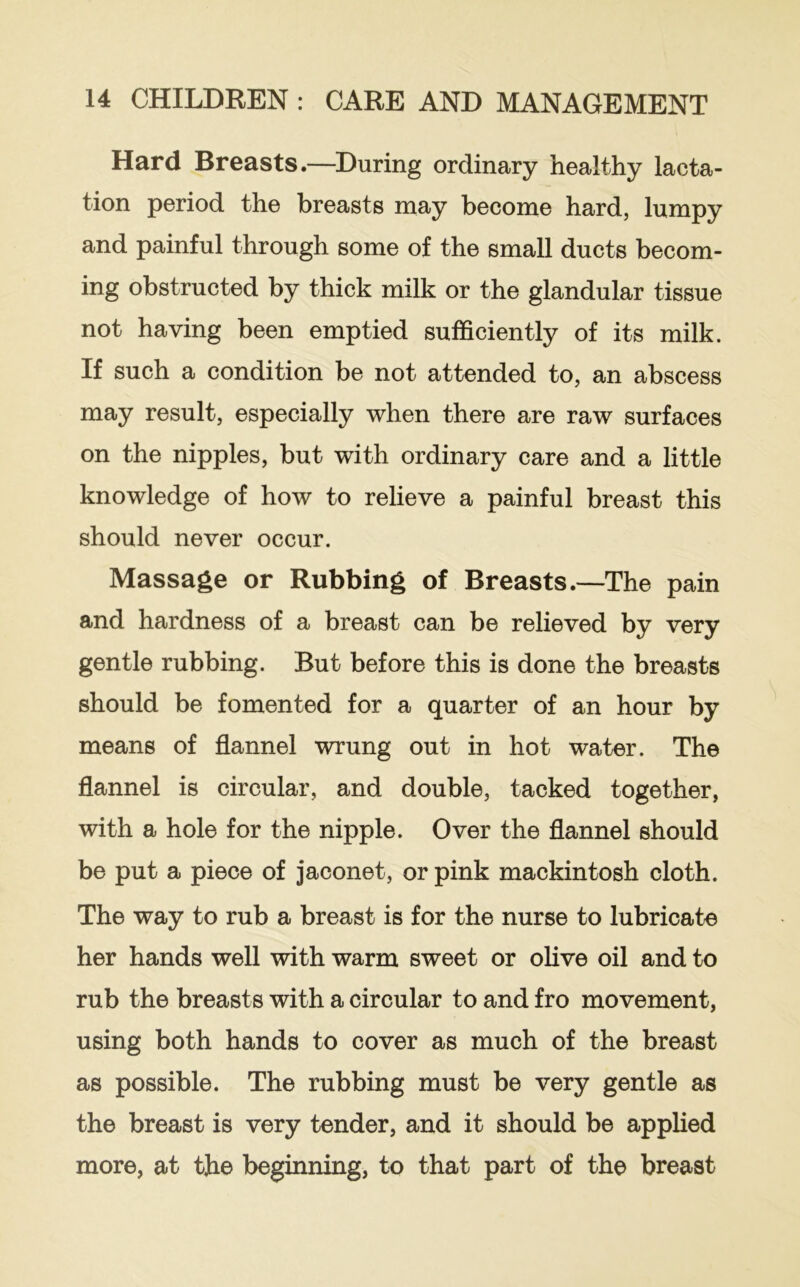 Hard Breasts.—^During ordinary healthy lacta- tion period the breasts may become hard, lumpy and painful through some of the small ducts becom- ing obstructed by thick milk or the glandular tissue not having been emptied sufficiently of its milk. If such a condition be not attended to, an abscess may result, especially when there are raw surfaces on the nipples, but with ordinary care and a little knowledge of how to relieve a painful breast this should never occur. Massage or Rubbing of Breasts.—The pain and hardness of a breast can be relieved by very gentle rubbing. But before this is done the breasts should be fomented for a quarter of an hour by means of flannel wrung out in hot water. The flannel is circular, and double, tacked together, with a hole for the nipple. Over the flannel should be put a piece of jaconet, or pink mackintosh cloth. The way to rub a breast is for the nurse to lubricate her hands well with warm sweet or olive oil and to rub the breasts with a circular to and fro movement, using both hands to cover as much of the breast as possible. The rubbing must be very gentle as the breast is very tender, and it should be applied more, at the beginning, to that part of the breast