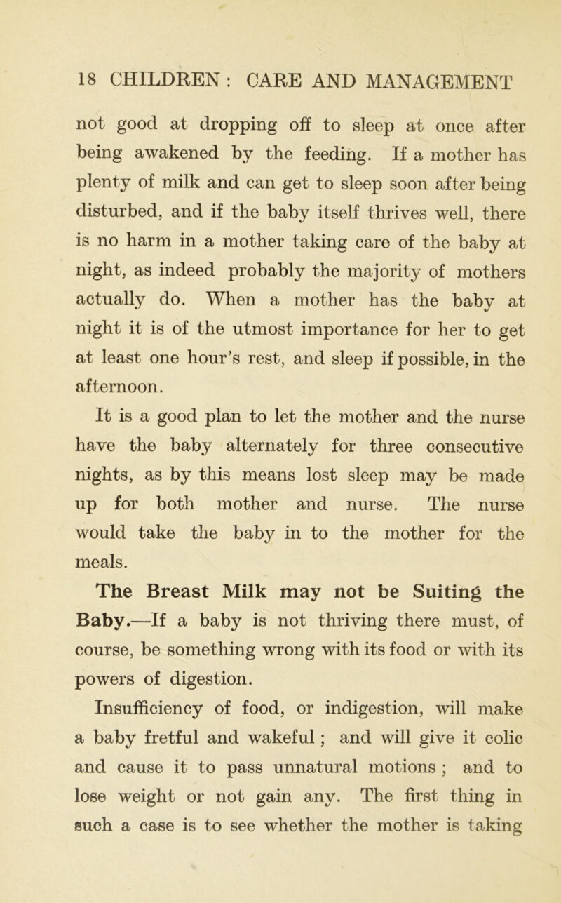 not good at dropping oft to sleep at once after being awakened by the feeding. If a mother has plenty of milk and can get to sleep soon after being disturbed, and if the baby itself thrives well, there is no harm in a mother taking care of the baby at night, as indeed probably the majority of mothers actually do. When a mother has the baby at night it is of the utmost importance for her to get at least one hour’s rest, and sleep if possible, in the afternoon. It is a good plan to let the mother and the nurse have the baby alternately for three consecutive nights, as by this means lost sleep may be made up for both mother and nurse. The nurse would take the baby in to the mother for the meals. The Breast Milk may not be Suiting the Baby.—If a baby is not thriving there must, of course, be something wrong with its food or with its powers of digestion. Insufficiency of food, or indigestion, will make a baby fretful and wakeful; and will give it colic and cause it to pass unnatural motions ; and to lose weight or not gain any. The first thing in such a case is to see whether the mother is taking