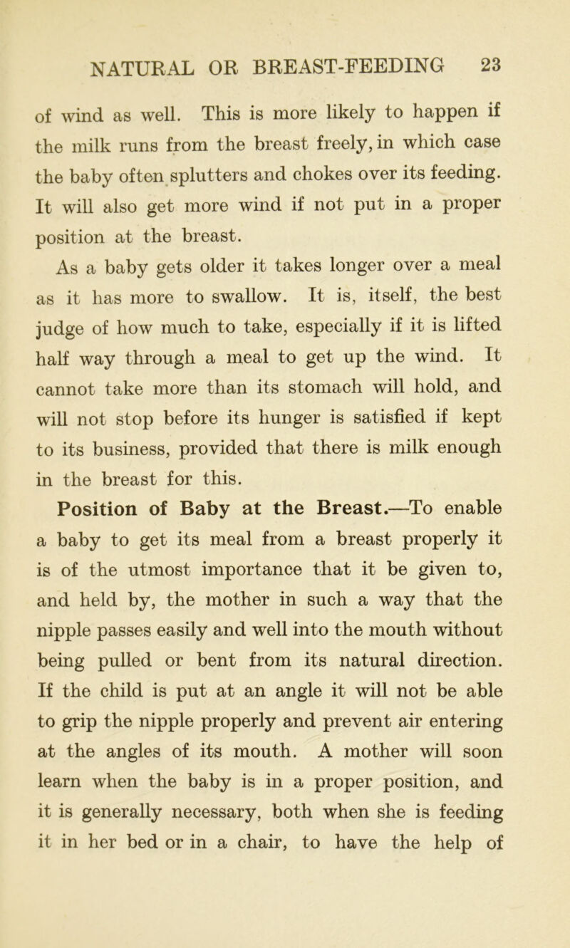 of wind as well. This is more likely to happen if the milk runs from the breast freely, in which case the baby often splutters and chokes over its feeding. It will also get more wind if not put in a proper position at the breast. As a baby gets older it takes longer over a meal as it has more to swallow. It is, itself, the best judge of how much to take, especially if it is lifted half way through a meal to get up the wind. It cannot take more than its stomach will hold, and will not stop before its hunger is satisfied if kept to its business, provided that there is milk enough in the breast for this. Position of Baby at the Breast.—To enable a baby to get its meal from a breast properly it is of the utmost importance that it be given to, and held by, the mother in such a way that the nipple passes easily and well into the mouth without being pulled or bent from its natural direction. If the child is put at an angle it will not be able to grip the nipple properly and prevent air entering at the angles of its mouth. A mother will soon learn when the baby is in a proper position, and it is generally necessary, both when she is feeding it in her bed or in a chair, to have the help of