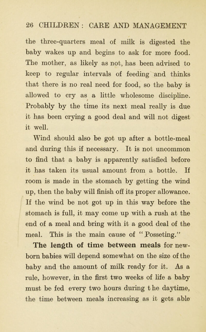 the three-quarters meal of milk is digested the baby wakes up and begins to ask for more food. The mother, as likely as not, has been advised to keep to regular intervals of feeding and thinks that there is no real need for food, so the baby is allowed to cry as a little wholesome disciphne. Probably by the time its next meal really is due it has been crying a good deal and will not digest it well. Wind should also be got up after a bottle-meal and during this if necessary. It is not uncommon to find that a baby is apparently satisfied before it has taken its usual amount from a bottle. If room is made in the stomach by getting the wind up, then the baby will finish off its proper allowance. If the wind be not got up in this way before the stomach is full, it may come up with a rush at the end of a meal and bring with it a good deal of the meal. This is the main cause of “Posseting.” The length of time between meals for new- born babies will depend somewhat on the size of the baby and the amount of milk ready for it. As a rule, however, in the first two weeks of life a baby must be fed every two hours during the daytime, the time between meals increasing as it gets able