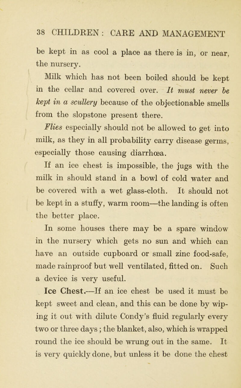 be kept in as cool a place as there is in, or near, the nursery. Milk which has not been boiled should be kept in the cellar and covered over. It must never he kept in a scullery because of the objectionable smells from the slopstone present there. Flies especially should not be allowed to get into milk, as they in all probability carry disease germs, especially those causing diarrhoea. If an ice chest is impossible, the jugs with the milk in should stand in a bowl of cold water and be covered with a wet glass-cloth. It should not be kept in a stuffy, warm room—the landing is often the better place. In some houses there may be a spare window in the nursery which gets no sun and which can have an outside cupboard or small zinc food-safe, made rainproof but well ventilated, fitted on. Such a device is very useful. Ice Chest.—If an ice chest be used it must be kept sweet and clean, and this can be done by wip- ing it out with dilute Condy’s fluid regularly every two or three days; the blanket, also, which is wrapped round the ice should be wrung out in the same. It is very quickly done, but unless it be done the chest
