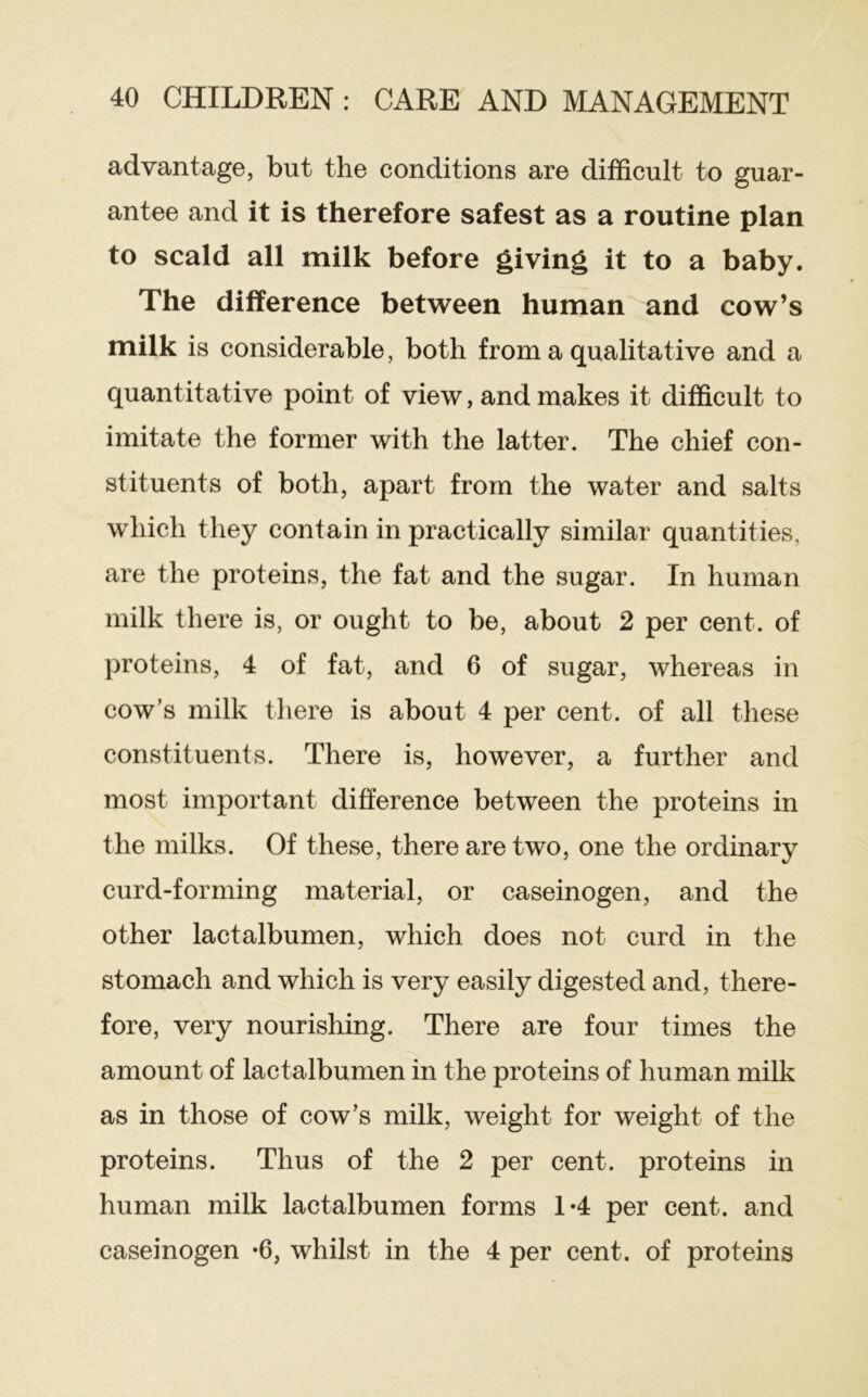 advantage, but the conditions are difficult to guar- antee and it is therefore safest as a routine plan to scald all milk before giving it to a baby. The difference between human and cow’s milk is considerable, both from a qualitative and a quantitative point of view, and makes it difficult to imitate the former with the latter. The chief con- stituents of both, apart from the water and salts which they contain in practically similar quantities, are the proteins, the fat and the sugar. In human milk there is, or ought to be, about 2 per cent, of proteins, 4 of fat, and 6 of sugar, whereas in cow’s milk there is about 4 per cent, of all these constituents. There is, however, a further and most important difference between the proteins in the milks. Of these, there are two, one the ordinary curd-forming material, or caseinogen, and the other lactalbumen, which does not curd in the stomach and which is very easily digested and, there- fore, very nourishing. There are four times the amount of lactalbumen in the proteins of human milk as in those of cow’s milk, weight for weight of the proteins. Thus of the 2 per cent, proteins in human milk lactalbumen forms 1*4 per cent, and caseinogen *6, whilst in the 4 per cent, of proteins