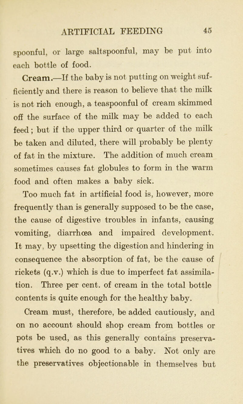 spoonful, or large salt spoonful, may be put into each bottle of food. Cream—If the baby is not putting on weight suf- ficiently and there is reason to believe that the milk is not rich enough, a teaspoonful of cream skimmed off the surface of the milk may be added to each feed; but if the upper third or quarter of the milk be taken and diluted, there will probably be plenty of fat in the mixture. The addition of much cream sometimes causes fat globules to form in the warm food and often makes a baby sick. Too much fat in artificial food is, however, more frequently than is generally supposed to be the case, the cause of digestive troubles in infants, causing vomiting, diarrhoea and impaired development. It may, by upsetting the digestion and hindering in consequence the absorption of fat, be the cause of rickets (q.v.) which is due to imperfect fat assimila- tion. Three per cent, of cream in the total bottle contents is quite enough for the healthy baby. Cream must, therefore, be added cautiously, and on no account should shop cream from bottles or pots be used, as this generally contains preserva- tives which do no good to a baby. Not only are the preservatives objectionable in themselves but