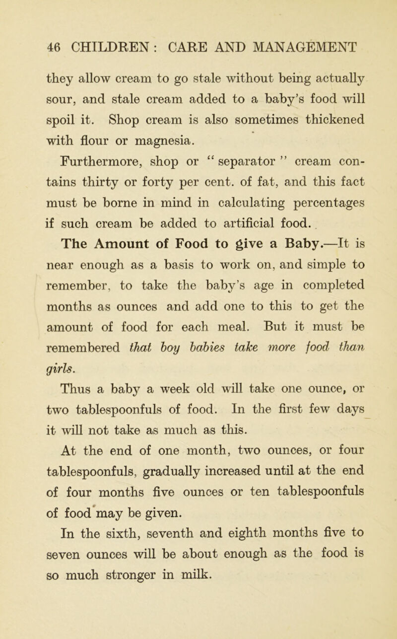 they allow cream to go stale without being actually sour, and stale cream added to a baby’s food will spoil it. Shop cream is also sometimes thickened with flour or magnesia. Furthermore, shop or “ separator ” cream con- tains thirty or forty per cent, of fat, and this fact must be borne in mind in calculating percentages if such cream be added to artificial food.. The Amount of Food to give a Baby.—It is near enough as a basis to work on, and simple to remember, to take the baby’s age in completed months as ounces and add one to this to get the amount of food for each meal. But it must be remembered that hoy babies take more food than girls. Thus a bab}^ a week old will take one ounce, or two tablespoonfuls of food. In the first few days it will not take as much as this. At the end of one month, two ounces, or four tablespoonfuls, gradually increased until at the end of four months five ounces or ten tablespoonfuls of food^may be given. In the sixth, seventh and eighth months five to seven ounces will be about enough as the food is so much stronger in milk.