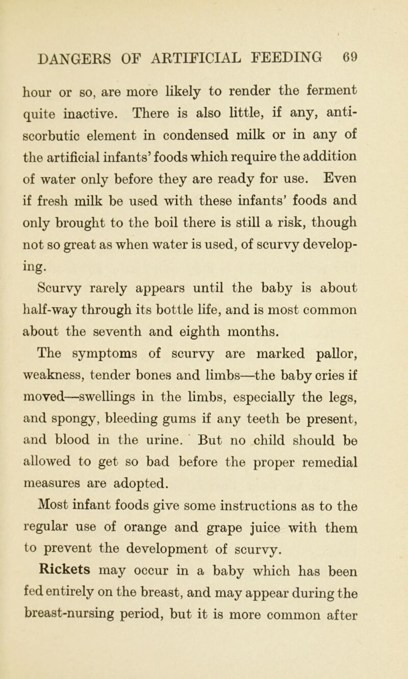 hour or so, are more likely to render the ferment quite inactive. There is also little, if any, anti- scorbutic element in condensed milk or in any of the artificial infants’ foods which require the addition of water only before they are ready for use. Even if fresh milk be used with these infants’ foods and only brought to the boil there is still a risk, though not so great as when water is used, of scurvy develop- ing. Scurvy rarely appears until the baby is about half-way through its bottle life, and is most common about the seventh and eighth months. The symptoms of scurvy are marked pallor, weakness, tender bones and limbs—the baby cries if moved—swellings in the limbs, especially the legs, and spongy, bleeding gums if any teeth be present, and blood in the urine. ' But no child should be allowed to get so bad before the proper remedial measures are adopted. Most infant foods give some instructions as to the regular use of orange and grape juice with them to prevent the development of scurvy. Rickets may occur in a baby which has been fed entirely on the breast, and may appear during the breast-nursing period, but it is more common after