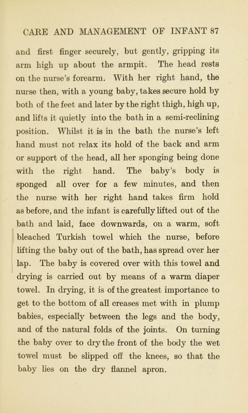 and first finger securely, but gently, gripping its arm high up about the armpit. The head rests on the nurse’s forearm. With her right hand, the nurse then, with a young baby, takes secure hold by both of the feet and later by the right thigh, high up, and lifts it quietly into the bath in a semi-reclining position. Whilst it is in the bath the nurse’s left hand must not relax its hold of the back and arm or support of the head, all her sponging being done with the right hand. The baby’s body is sponged all over for a few minutes, and then the nurse with her right hand takes firm hold as before, and the infant is carefully lifted out of the bath and laid, face downwards, on a warm, soft bleached Turkish towel which the nurse, before lifting the baby out of the bath, has spread over her lap. The baby is covered over with this towel and drying is carried out by means of a warm diaper towel. In drying, it is of the greatest importance to get to the bottom of all creases met with in plump babies, especially between the legs and the body, and of the natural folds of the joints. On turning the baby over to dry the front of the body the wet towel must be slipped off the knees, so that the baby lies on the dry flannel apron.