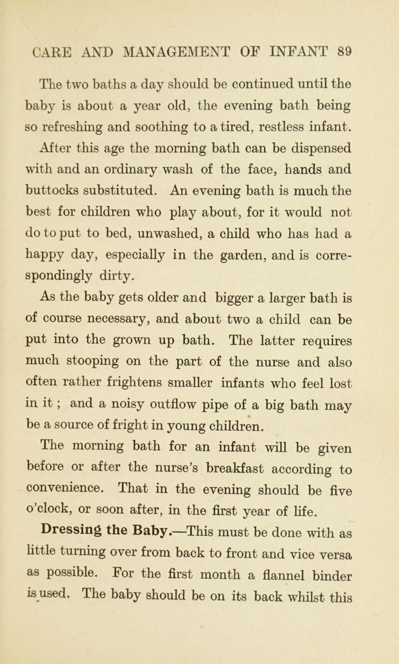 The two baths a day should be continued until the baby is about a year old, the evening bath being so refreshing and soothing to a tired, restless infant. After this age the morning bath can be dispensed with and an ordinary wash of the face, hands and buttocks substituted. An evening bath is much the best for children who play about, for it would not do to put to bed, unwashed, a child who has had a happy day, especially in the garden, and is corre- spondingly dirty. As the baby gets older and bigger a larger bath is of course necessary, and about two a child can be put into the grown up bath. The latter requires much stooping on the part of the nurse and also often rather frightens smaller infants who feel lost in it; and a noisy outflow pipe of a big bath may * be a source of fright in young children. The morning bath for an infant will be given before or after the nurse’s breakfast according to convenience. That in the evening should be five o’clock, or soon after, in the first year of life. Dressing the Baby.—This must be done with as httle turning over from back to front and vice versa as possible. For the first month a flannel binder is used. The baby should be on its back whilst this