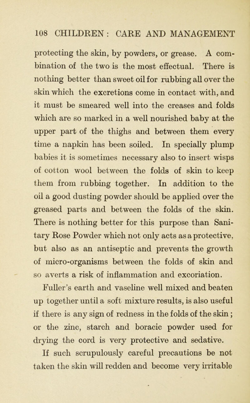 protecting the skin, by powders, or grease. A com- bination of the two is the most effectual. There is nothing better than sweet oil for rubbing all over the skin which the excretions come in contact with, and it must be smeared well into the creases and folds which are so marked in a well nourished baby at the upper part of the thighs and between them every time a napkin has been soiled. In specially plump babies it is sometimes necessary also to insert wisps of cotton wool between the folds of skin to keep them from rubbing together. In addition to the oil a good dusting powder should be applied over the greased parts and between the folds of the skin. There is nothing better for this purpose than Sani- tary Rose Powder which not only acts as a protective, but also as an antiseptic and prevents the growth of micro-organisms between the folds of skin and so averts a risk of inflammation and excoriation. Fuller’s earth and vaseline well mixed and beaten up together until a soft mixture results, is also useful if there is any sign of redness in the folds of the skin; or the zinc, starch and boracic powder used for drying the cord is very protective and sedative. If such scrupulously careful precautions be not taken the skin will redden and become very irritable