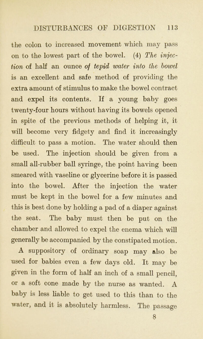 the colon to increased movement which may pass on to the lowest part of the bowel. (4) The injec- tion of half an ounce of tepid water into the bowel is an excellent and safe method of providing the extra amount of stimulus to make the bowel contract and expel its contents. If a young baby goes twenty-four hours without having its bowels opened in spite of the previous methods of helping it, it will become very fidgety and find it increasingly difficult to pass a motion. The water should then be used. The injection should be given from a small all-rubber ball syringe, the point having been smeared with vaseline or glycerine before it is passed into the bowel. After the injection the water must be kept in the bowel for a few minutes and this is best done by holding a pad of a diaper against the seat. The baby must then be put on the chamber and allowed to expel the enema which will generally be accompanied by the constipated motion. A suppository of ordinary soap may also be used for babies even a few days old. It may be given in the form of half an inch of a small pencil, or a soft cone made by the nurse as wanted. A baby is less liable to get used to this than to the water, and it is absolutely harmless. The passage 8