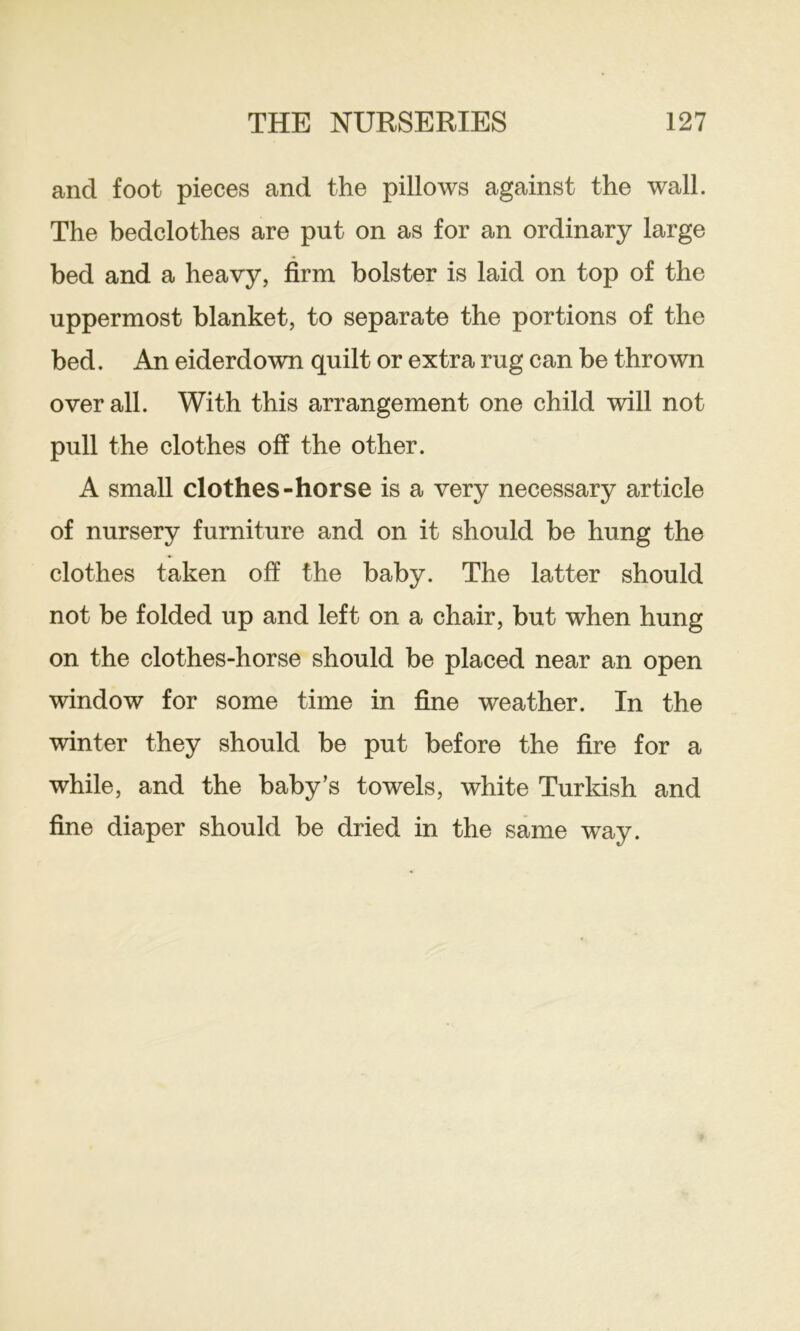 and foot pieces and the pillows against the wall. The bedclothes are put on as for an ordinary large bed and a heavy, firm bolster is laid on top of the uppermost blanket, to separate the portions of the bed. An eiderdown quilt or extra rug can be thrown over all. With this arrangement one child will not pull the clothes off the other. A small clothes-horse is a very necessary article of nursery furniture and on it should be hung the clothes taken off the baby. The latter should not be folded up and left on a chair, but when hung on the clothes-horse should be placed near an open window for some time in fine weather. In the winter they should be put before the fire for a while, and the baby’s towels, white Turkish and fine diaper should be dried in the same way.