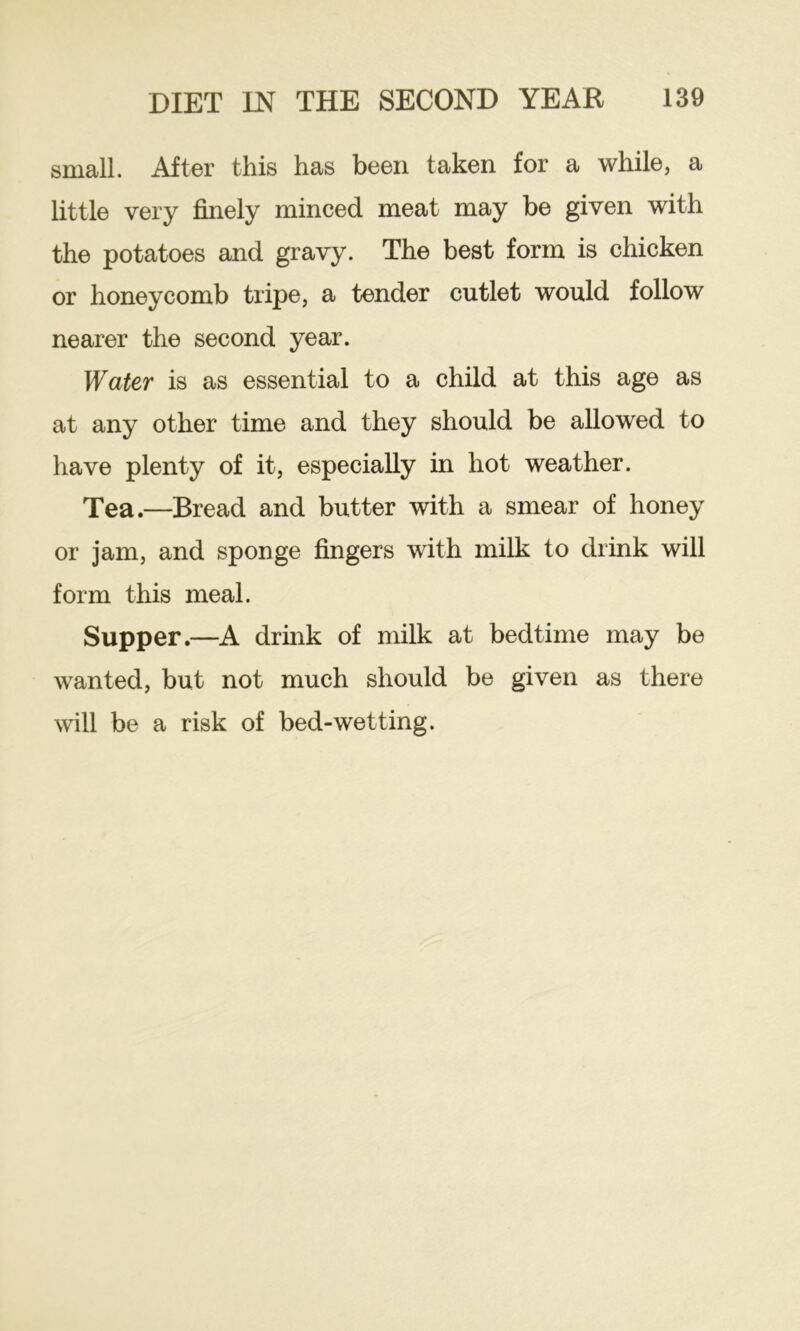small. After this has been taken for a while, a little very finely minced meat may be given with the potatoes and gravy. The best form is chicken or honeycomb tripe, a tender cutlet would follow nearer the second year. Water is as essential to a child at this age as at any other time and they should be allowed to have plenty of it, especially in hot weather. Tea.—Bread and butter with a smear of honey or jam, and sponge fingers with milk to drink will form this meal. Supper.—A drink of milk at bedtime may be wanted, but not much should be given as there will be a risk of bed-wetting.