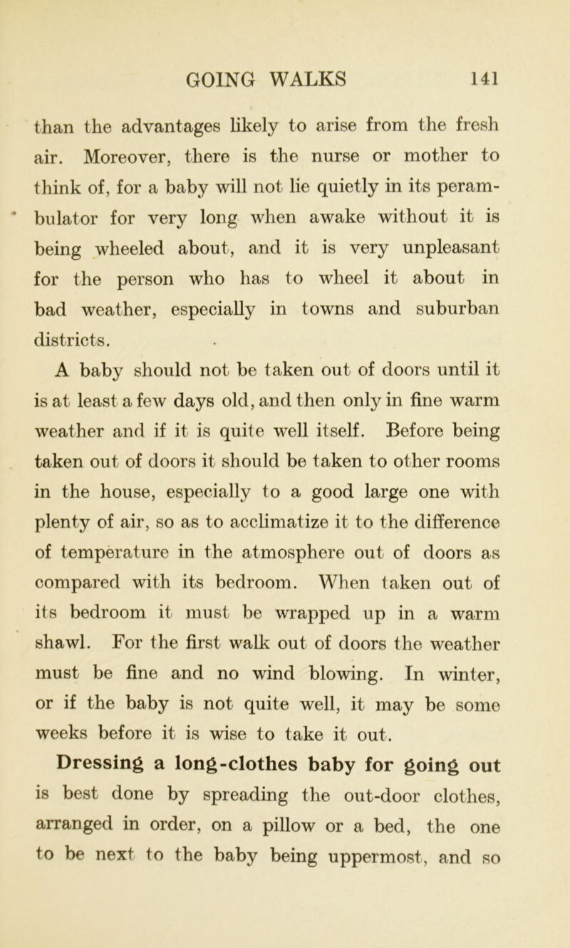 than the advantages likely to arise from the fresh air. Moreover, there is the nurse or mother to think of, for a baby will not lie quietly in its peram- bulator for very long when awake without it is being wheeled about, and it is very unpleasant for the person who has to wheel it about in bad weather, especially in towns and suburban districts. A baby should not be taken out of doors until it is at least a few days old, and then only in fine warm weather and if it is quite well itself. Before being taken out of doors it should be taken to other rooms in the house, especially to a good large one with plenty of air, so as to acclimatize it to the difference of temperature in the atmosphere out of doors as compared with its bedroom. When taken out of its bedroom it must be wrapped up in a warm shawl. For the first walk out of doors the weather must be fine and no wind blowing. In winter, or if the baby is not quite well, it may be some weeks before it is wise to take it out. Dressing a long-clothes baby for going out is best done by spreading the out-door clothes, arranged in order, on a pillow or a bed, the one to be next to the baby being uppermost, and so
