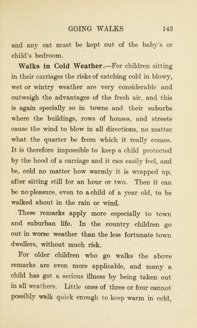 and any cat must be kept out of the baby’s or child’s bedroom. Walks in Cold Weather.—For children sitting in their carriages the risks of catching cold in blowy, wet or wintry weather are very considerable and outweigh the advantages of the fresh air, and this is again specially so in towns and their suburbs where the buildings, rows of houses, and streets cause the wind to blow in all directions, no matter what the quarter be from which it really comes. It is therefore impossible to keep a child protected by the hood of a carriage and it can easily feel, and be, cold no matter how warmly it is wrapped up, after sitting still for an hour or two. Then it can be no pleasure, even to a child of a year old, to be walked about in the rain or wind. These remarks apply more especially to town and suburban life. In the country children go out in worse weather than the less fortunate town dwellers, without much risk. For older children who go walks the above remarks are even more apphcable, and many a child has got a serious illness by being taken out in all weathers. Little ones of three or four cannot possibly walk quick enough to keep warm in cold,